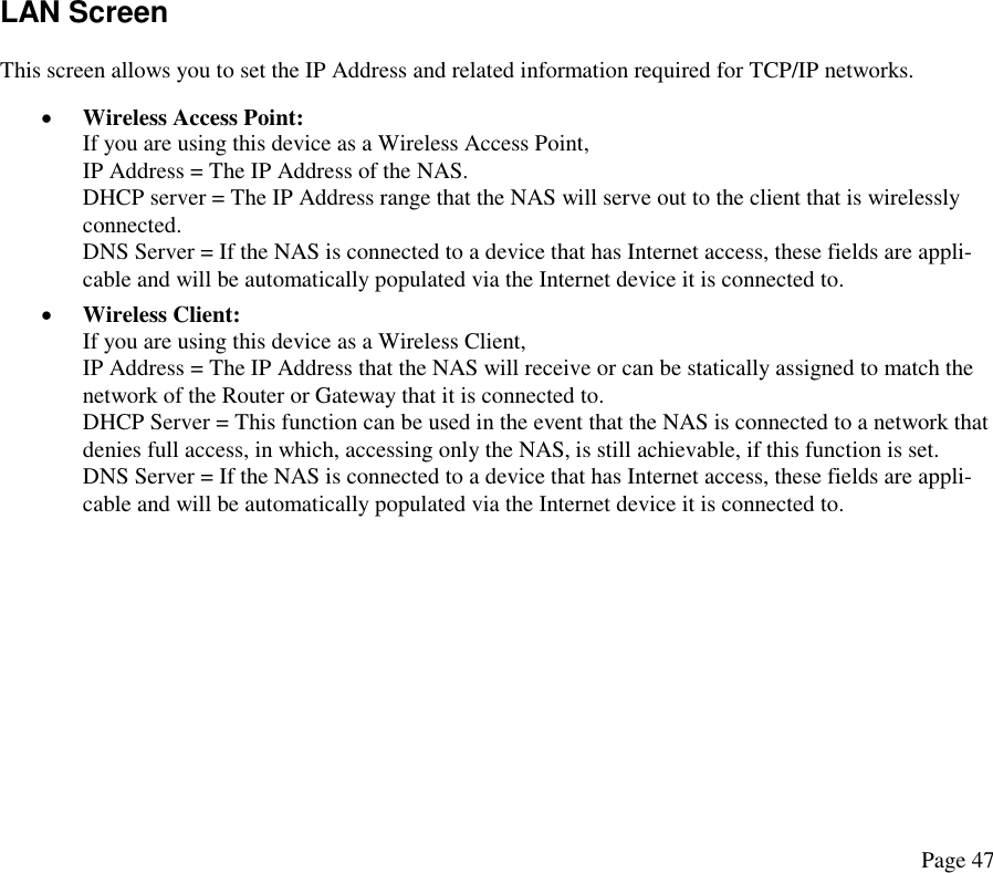 LAN Screen This screen allows you to set the IP Address and related information required for TCP/IP networks. •  Wireless Access Point: If you are using this device as a Wireless Access Point, IP Address = The IP Address of the NAS.  DHCP server = The IP Address range that the NAS will serve out to the client that is wirelessly connected.  DNS Server = If the NAS is connected to a device that has Internet access, these fields are appli-cable and will be automatically populated via the Internet device it is connected to. •  Wireless Client: If you are using this device as a Wireless Client, IP Address = The IP Address that the NAS will receive or can be statically assigned to match the network of the Router or Gateway that it is connected to. DHCP Server = This function can be used in the event that the NAS is connected to a network that denies full access, in which, accessing only the NAS, is still achievable, if this function is set.  DNS Server = If the NAS is connected to a device that has Internet access, these fields are appli-cable and will be automatically populated via the Internet device it is connected to.   Page 47 