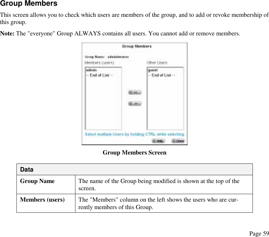 Group Members  This screen allows you to check which users are members of the group, and to add or revoke membership of this group.  Note: The &quot;everyone&quot; Group ALWAYS contains all users. You cannot add or remove members.  Group Members Screen Data Group Name  The name of the Group being modified is shown at the top of the screen. Members (users)  The &quot;Members&quot; column on the left shows the users who are cur-rently members of this Group. Page 59 