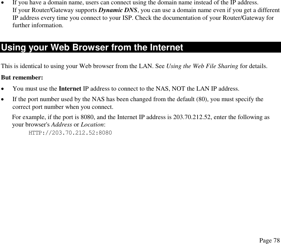  •  If you have a domain name, users can connect using the domain name instead of the IP address.  If your Router/Gateway supports Dynamic DNS, you can use a domain name even if you get a different IP address every time you connect to your ISP. Check the documentation of your Router/Gateway for further information. Using your Web Browser from the Internet This is identical to using your Web browser from the LAN. See Using the Web File Sharing for details.  But remember: •  You must use the Internet IP address to connect to the NAS, NOT the LAN IP address. •  If the port number used by the NAS has been changed from the default (80), you must specify the correct port number when you connect. For example, if the port is 8080, and the Internet IP address is 203.70.212.52, enter the following as your browser&apos;s Address or Location: HTTP://203.70.212.52:8080  Page 78 
