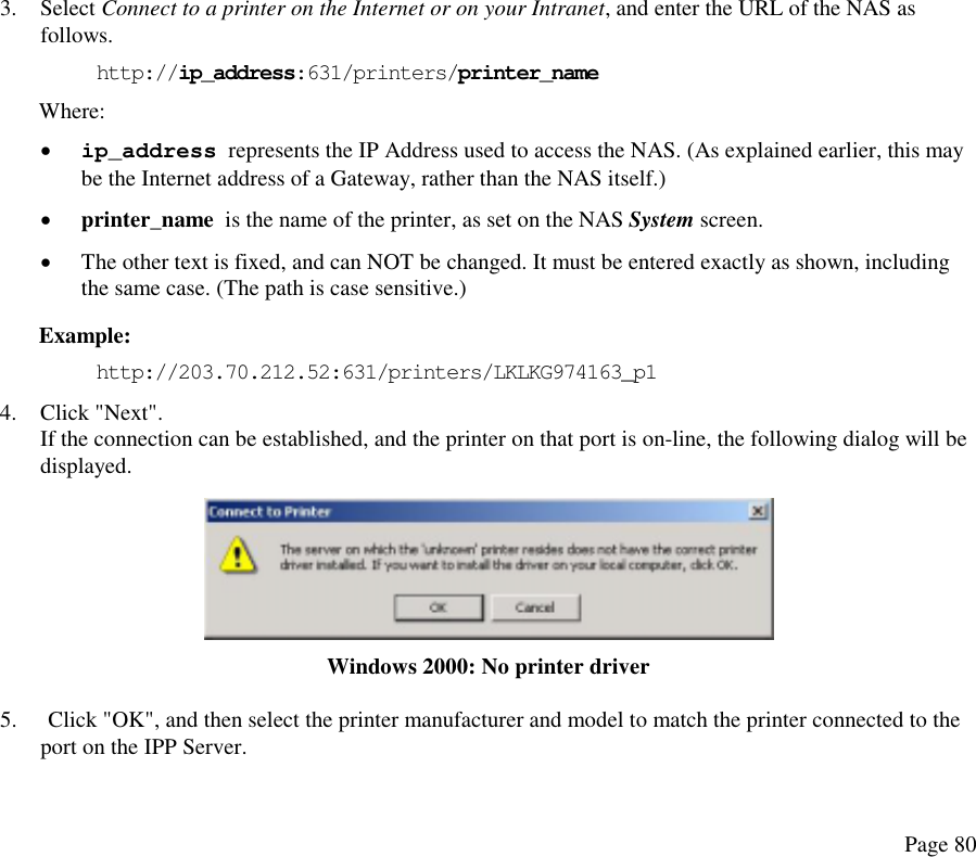  3. Select Connect to a printer on the Internet or on your Intranet, and enter the URL of the NAS as follows. http://ip_address:631/printers/printer_name Where:  •  ip_address  represents the IP Address used to access the NAS. (As explained earlier, this may be the Internet address of a Gateway, rather than the NAS itself.) •  printer_name  is the name of the printer, as set on the NAS System screen. •  The other text is fixed, and can NOT be changed. It must be entered exactly as shown, including the same case. (The path is case sensitive.) Example: http://203.70.212.52:631/printers/LKLKG974163_p1 4. Click &quot;Next&quot;. If the connection can be established, and the printer on that port is on-line, the following dialog will be displayed.  Windows 2000: No printer driver 5.  Click &quot;OK&quot;, and then select the printer manufacturer and model to match the printer connected to the port on the IPP Server. Page 80 