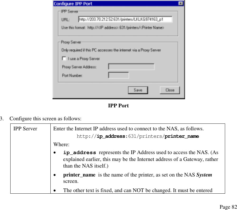   IPP Port 3.  Configure this screen as follows: IPP Server  Enter the Internet IP address used to connect to the NAS, as follows. http://ip_address:631/printers/printer_name Where:  •  ip_address  represents the IP Address used to access the NAS. (As explained earlier, this may be the Internet address of a Gateway, rather than the NAS itself.) •  printer_name  is the name of the printer, as set on the NAS System screen. •  The other text is fixed, and can NOT be changed. It must be entered Page 82 