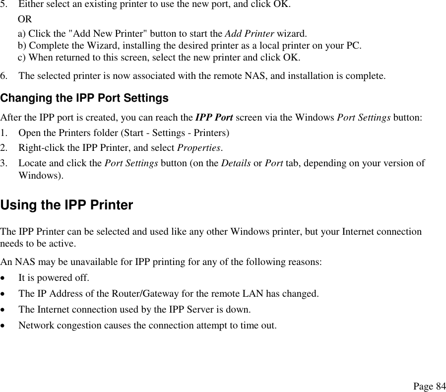  5.  Either select an existing printer to use the new port, and click OK.  OR a) Click the &quot;Add New Printer&quot; button to start the Add Printer wizard. b) Complete the Wizard, installing the desired printer as a local printer on your PC. c) When returned to this screen, select the new printer and click OK. 6.  The selected printer is now associated with the remote NAS, and installation is complete. Changing the IPP Port Settings After the IPP port is created, you can reach the IPP Port screen via the Windows Port Settings button: 1.  Open the Printers folder (Start - Settings - Printers) 2.  Right-click the IPP Printer, and select Properties.  3.  Locate and click the Port Settings button (on the Details or Port tab, depending on your version of Windows). Using the IPP Printer The IPP Printer can be selected and used like any other Windows printer, but your Internet connection needs to be active. An NAS may be unavailable for IPP printing for any of the following reasons: •  It is powered off. •  The IP Address of the Router/Gateway for the remote LAN has changed. •  The Internet connection used by the IPP Server is down.  •  Network congestion causes the connection attempt to time out.  Page 84 