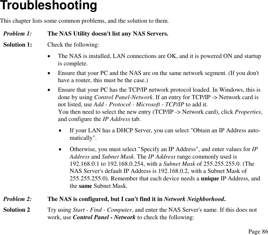  Troubleshooting This chapter lists some common problems, and the solution to them. Problem 1:  The NAS Utility doesn&apos;t list any NAS Servers. Solution 1:  Check the following: •  The NAS is installed, LAN connections are OK, and it is powered ON and startup is complete. •  Ensure that your PC and the NAS are on the same network segment. (If you don&apos;t have a router, this must be the case.)  •  Ensure that your PC has the TCP/IP network protocol loaded. In Windows, this is done by using Control Panel-Network. If an entry for TCP/IP -&gt; Network card is not listed, use Add - Protocol - Microsoft - TCP/IP to add it.  You then need to select the new entry (TCP/IP -&gt; Network card), click Properties, and configure the IP Address tab.  •  If your LAN has a DHCP Server, you can select &quot;Obtain an IP Address auto-matically&quot;.  •  Otherwise, you must select &quot;Specify an IP Address&quot;, and enter values for IP Address and Subnet Mask. The IP Address range commonly used is 192.168.0.1 to 192.168.0.254, with a Subnet Mask of 255.255.255.0. (The NAS Server&apos;s default IP Address is 192.168.0.2, with a Subnet Mask of 255.255.255.0). Remember that each device needs a unique IP Address, and the same Subnet Mask. Problem 2:  The NAS is configured, but I can&apos;t find it in Network Neighborhood.  Solution 2  Try using Start - Find - Computer, and enter the NAS Server&apos;s name. If this does not work, use Control Panel - Network to check the following: Page 86 