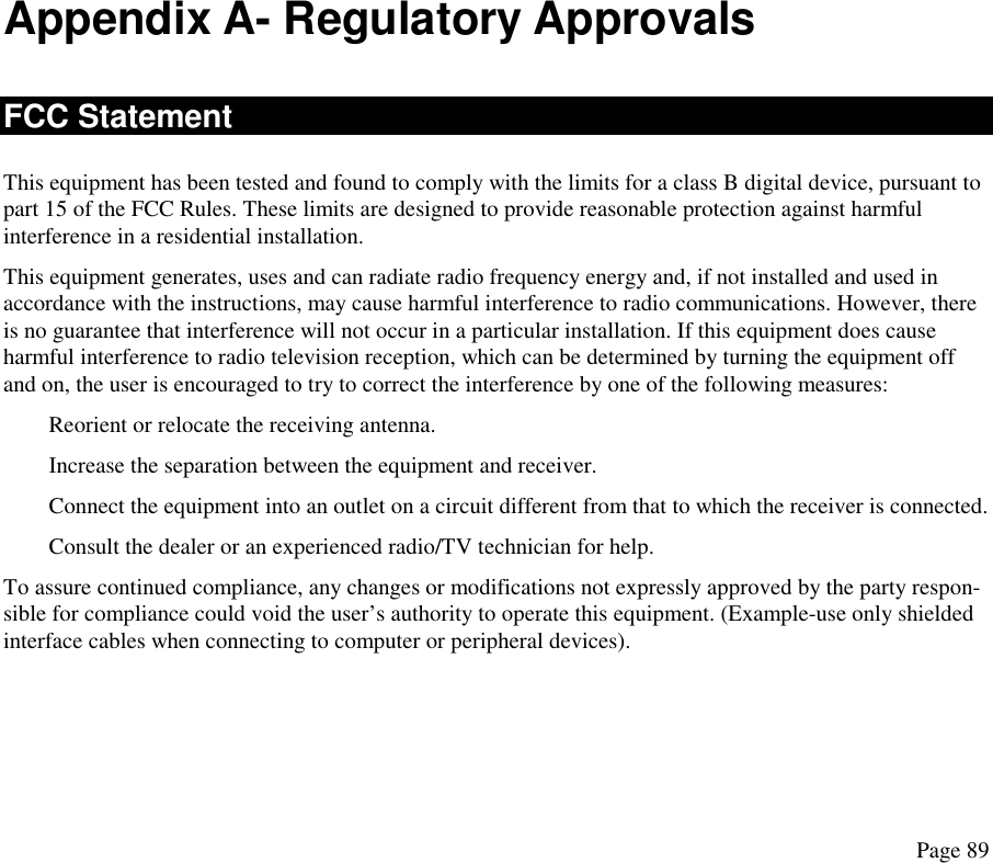Appendix A- Regulatory Approvals FCC Statement This equipment has been tested and found to comply with the limits for a class B digital device, pursuant to part 15 of the FCC Rules. These limits are designed to provide reasonable protection against harmful interference in a residential installation. This equipment generates, uses and can radiate radio frequency energy and, if not installed and used in accordance with the instructions, may cause harmful interference to radio communications. However, there is no guarantee that interference will not occur in a particular installation. If this equipment does cause harmful interference to radio television reception, which can be determined by turning the equipment off and on, the user is encouraged to try to correct the interference by one of the following measures: Reorient or relocate the receiving antenna. Increase the separation between the equipment and receiver. Connect the equipment into an outlet on a circuit different from that to which the receiver is connected. Consult the dealer or an experienced radio/TV technician for help. To assure continued compliance, any changes or modifications not expressly approved by the party respon-sible for compliance could void the user’s authority to operate this equipment. (Example-use only shielded interface cables when connecting to computer or peripheral devices). Page 89 