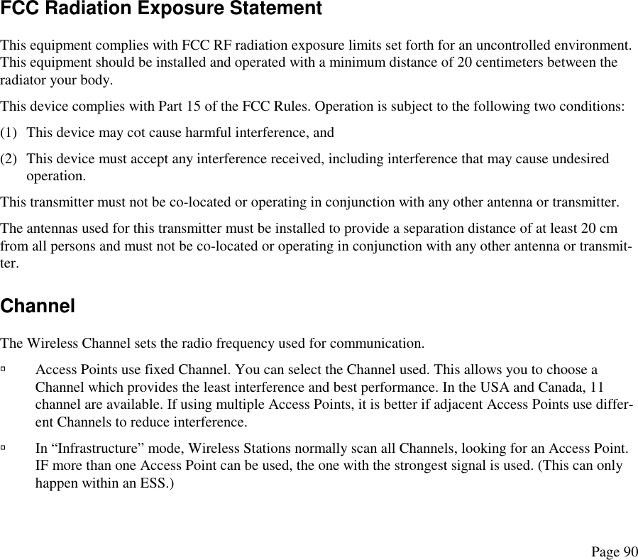  FCC Radiation Exposure Statement This equipment complies with FCC RF radiation exposure limits set forth for an uncontrolled environment. This equipment should be installed and operated with a minimum distance of 20 centimeters between the radiator your body. This device complies with Part 15 of the FCC Rules. Operation is subject to the following two conditions: (1)  This device may cot cause harmful interference, and (2)  This device must accept any interference received, including interference that may cause undesired operation. This transmitter must not be co-located or operating in conjunction with any other antenna or transmitter. The antennas used for this transmitter must be installed to provide a separation distance of at least 20 cm from all persons and must not be co-located or operating in conjunction with any other antenna or transmit-ter. Channel The Wireless Channel sets the radio frequency used for communication.   Access Points use fixed Channel. You can select the Channel used. This allows you to choose a Channel which provides the least interference and best performance. In the USA and Canada, 11 channel are available. If using multiple Access Points, it is better if adjacent Access Points use differ-ent Channels to reduce interference.   In “Infrastructure” mode, Wireless Stations normally scan all Channels, looking for an Access Point. IF more than one Access Point can be used, the one with the strongest signal is used. (This can only happen within an ESS.) Page 90 