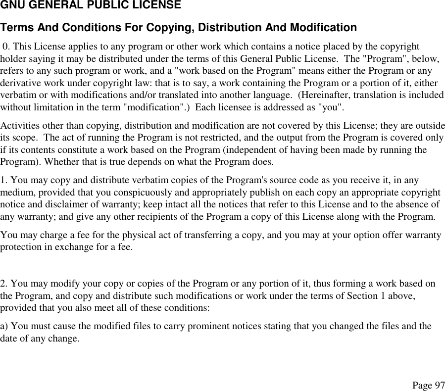 GNU GENERAL PUBLIC LICENSE Terms And Conditions For Copying, Distribution And Modification  0. This License applies to any program or other work which contains a notice placed by the copyright holder saying it may be distributed under the terms of this General Public License.  The &quot;Program&quot;, below, refers to any such program or work, and a &quot;work based on the Program&quot; means either the Program or any derivative work under copyright law: that is to say, a work containing the Program or a portion of it, either verbatim or with modifications and/or translated into another language.  (Hereinafter, translation is included without limitation in the term &quot;modification&quot;.)  Each licensee is addressed as &quot;you&quot;.  Activities other than copying, distribution and modification are not covered by this License; they are outside its scope.  The act of running the Program is not restricted, and the output from the Program is covered only if its contents constitute a work based on the Program (independent of having been made by running the Program). Whether that is true depends on what the Program does.  1. You may copy and distribute verbatim copies of the Program&apos;s source code as you receive it, in any medium, provided that you conspicuously and appropriately publish on each copy an appropriate copyright notice and disclaimer of warranty; keep intact all the notices that refer to this License and to the absence of any warranty; and give any other recipients of the Program a copy of this License along with the Program.  You may charge a fee for the physical act of transferring a copy, and you may at your option offer warranty protection in exchange for a fee.   2. You may modify your copy or copies of the Program or any portion of it, thus forming a work based on the Program, and copy and distribute such modifications or work under the terms of Section 1 above, provided that you also meet all of these conditions:  a) You must cause the modified files to carry prominent notices stating that you changed the files and the date of any change. Page 97 