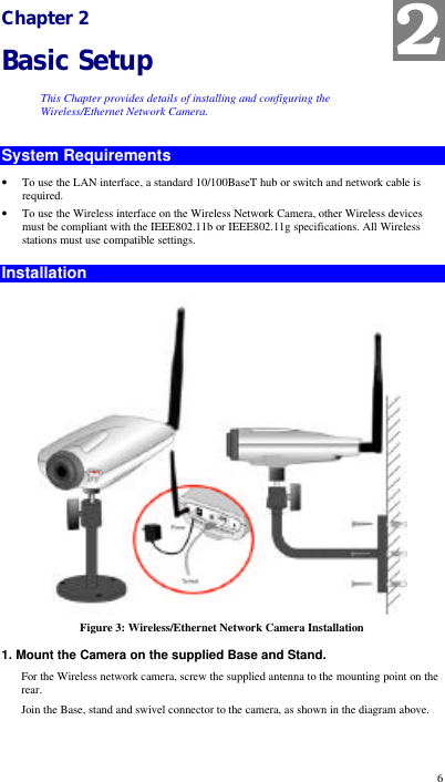  6 Chapter 2 Basic Setup This Chapter provides details of installing and configuring the Wireless/Ethernet Network Camera. System Requirements • To use the LAN interface, a standard 10/100BaseT hub or switch and network cable is required. • To use the Wireless interface on the Wireless Network Camera, other Wireless devices must be compliant with the IEEE802.11b or IEEE802.11g specifications. All Wireless stations must use compatible settings. Installation  Figure 3: Wireless/Ethernet Network Camera Installation 1. Mount the Camera on the supplied Base and Stand. For the Wireless network camera, screw the supplied antenna to the mounting point on the rear. Join the Base, stand and swivel connector to the camera, as shown in the diagram above. 2 