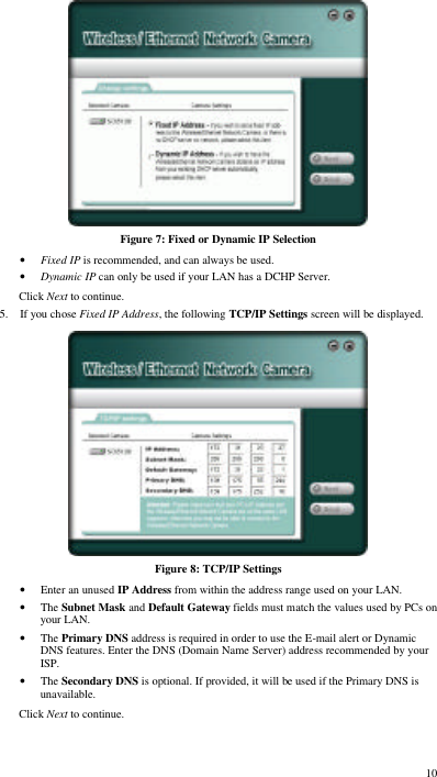  10  Figure 7: Fixed or Dynamic IP Selection • Fixed IP is recommended, and can always be used. • Dynamic IP can only be used if your LAN has a DCHP Server. Click Next to continue. 5. If you chose Fixed IP Address, the following TCP/IP Settings screen will be displayed.   Figure 8: TCP/IP Settings • Enter an unused IP Address from within the address range used on your LAN. • The Subnet Mask and Default Gateway fields must match the values used by PCs on your LAN. • The Primary DNS address is required in order to use the E-mail alert or Dynamic DNS features. Enter the DNS (Domain Name Server) address recommended by your ISP. • The Secondary DNS is optional. If provided, it will be used if the Primary DNS is unavailable. Click Next to continue. 