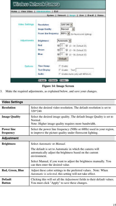  15  Figure 14: Image Screen 3. Make the required adjustments, as explained below, and save your changes.  Video Settings Resolution Select the desired video resolution. The default resolution is set to 320*240. Image Quality Select the desired image quality. The default Image Quality is set to Normal. Note: Higher image quality requires more bandwidth. Power line frequency Select the power line frequency (50Hz or 60Hz) used in your region, to improve the picture quality under florescent lighting. Adjustment Brightness Select Automatic or Manual.  The default is set to Automatic in which the camera will automatically adjust the brightness based on the current environment.  Select Manual, if you want to adjust the brightness manually. You can then enter the desired value. Red, Green, Blue Adjust these color settings to the preferred values.  Note: When Automatic is selected, this setting will not take effect. Default Button Clicking this will set all the Adjustment fields to their default values. You must click &quot;Apply&quot; to save these changes. 