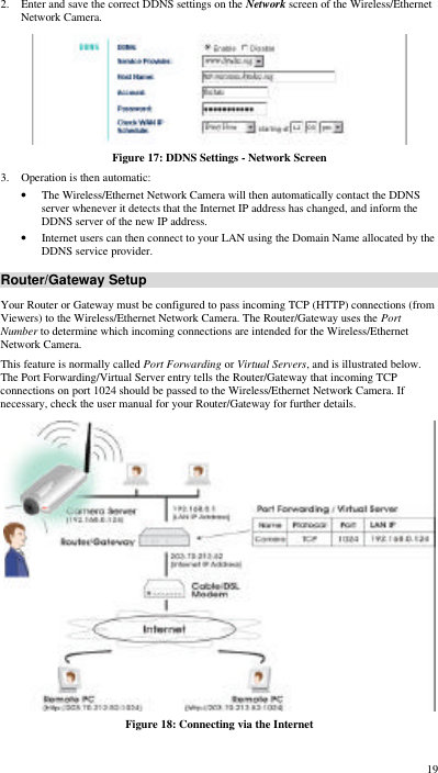  19 2. Enter and save the correct DDNS settings on the Network screen of the Wireless/Ethernet Network Camera.  Figure 17: DDNS Settings - Network Screen 3. Operation is then automatic: • The Wireless/Ethernet Network Camera will then automatically contact the DDNS server whenever it detects that the Internet IP address has changed, and inform the DDNS server of the new IP address. • Internet users can then connect to your LAN using the Domain Name allocated by the DDNS service provider. Router/Gateway Setup Your Router or Gateway must be configured to pass incoming TCP (HTTP) connections (from Viewers) to the Wireless/Ethernet Network Camera. The Router/Gateway uses the Port Number to determine which incoming connections are intended for the Wireless/Ethernet Network Camera. This feature is normally called Port Forwarding or Virtual Servers, and is illustrated below. The Port Forwarding/Virtual Server entry tells the Router/Gateway that incoming TCP connections on port 1024 should be passed to the Wireless/Ethernet Network Camera. If necessary, check the user manual for your Router/Gateway for further details.  Figure 18: Connecting via the Internet 