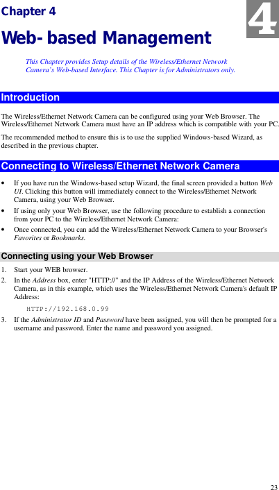  23 Chapter 4 Web-based Management This Chapter provides Setup details of the Wireless/Ethernet Network Camera’s Web-based Interface. This Chapter is for Administrators only. Introduction The Wireless/Ethernet Network Camera can be configured using your Web Browser. The Wireless/Ethernet Network Camera must have an IP address which is compatible with your PC. The recommended method to ensure this is to use the supplied Windows-based Wizard, as described in the previous chapter. Connecting to Wireless/Ethernet Network Camera • If you have run the Windows-based setup Wizard, the final screen provided a button Web UI. Clicking this button will immediately connect to the Wireless/Ethernet Network Camera, using your Web Browser. • If using only your Web Browser, use the following procedure to establish a connection from your PC to the Wireless/Ethernet Network Camera: • Once connected, you can add the Wireless/Ethernet Network Camera to your Browser&apos;s Favorites or Bookmarks. Connecting using your Web Browser 1. Start your WEB browser. 2. In the Address box, enter &quot;HTTP://&quot; and the IP Address of the Wireless/Ethernet Network Camera, as in this example, which uses the Wireless/Ethernet Network Camera&apos;s default IP Address:    HTTP://192.168.0.99 3. If the Administrator ID and Password have been assigned, you will then be prompted for a username and password. Enter the name and password you assigned. 4 