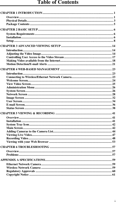  i Table of Contents CHAPTER 1 INTRODUCTION.........................................................................................1 Overview.......................................................................................................................1 Physical Details.............................................................................................................3 Package Contents .........................................................................................................5 CHAPTER 2 BASIC SETUP...............................................................................................6 System Requirements...................................................................................................6 Installation.................................................................................................................... 6 Setup .............................................................................................................................8 CHAPTER 3 ADVANCED VIEWING SETUP................................................................14 Introduction................................................................................................................ 14 Adjusting the Video Image......................................................................................... 14 Controlling User Access to the Video Stream............................................................17 Making Video available from the Internet................................................................. 18 Motion Detection/E-mail Alerts .................................................................................21 CHAPTER 4 WEB-BASED MANAGEMENT .................................................................23 Introduction................................................................................................................ 23 Connecting to Wireless/Ethernet Network Camera...................................................23 Welcome Screen..........................................................................................................24 View Video Screen...................................................................................................... 25 Administration Menu.................................................................................................26 System Screen............................................................................................................. 26 Network Screen .......................................................................................................... 28 Image Screen .............................................................................................................. 32 User Screen................................................................................................................. 34 E-mail Screen..............................................................................................................36 Status Screen .............................................................................................................. 38 CHAPTER 5 VIEWING &amp; RECORDING ....................................................................... 41 Overview..................................................................................................................... 41 Installation.................................................................................................................. 41 System Tray Icon........................................................................................................ 42 Main Screen................................................................................................................ 42 Adding Cameras to the Camera List..........................................................................44 Viewing Live Video.....................................................................................................47 Recording Video.........................................................................................................48 Viewing with your Web Browser ............................................................................... 53 CHAPTER 6 TROUBLESHOOTING ..............................................................................57 Overview..................................................................................................................... 57 Problems .....................................................................................................................57 APPENDIX A SPECIFICATIONS....................................................................................59 Ethernet Network Camera......................................................................................... 59 Wireless Network Camera .........................................................................................59 Regulatory Approvals ................................................................................................60 Copyright Notice ........................................................................................................61  