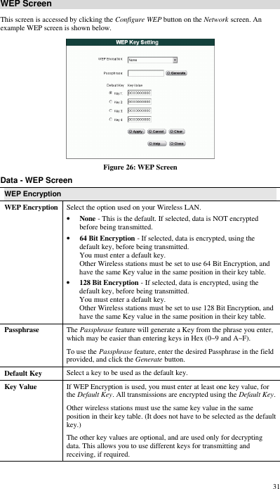  31 WEP Screen This screen is accessed by clicking the Configure WEP button on the Network screen. An example WEP screen is shown below.  Figure 26: WEP Screen Data - WEP Screen WEP Encryption WEP Encryption Select the option used on your Wireless LAN. • None - This is the default. If selected, data is NOT encrypted before being transmitted. • 64 Bit Encryption - If selected, data is encrypted, using the default key, before being transmitted.  You must enter a default key.  Other Wireless stations must be set to use 64 Bit Encryption, and have the same Key value in the same position in their key table. • 128 Bit Encryption - If selected, data is encrypted, using the default key, before being transmitted.  You must enter a default key.  Other Wireless stations must be set to use 128 Bit Encryption, and have the same Key value in the same position in their key table. Passphrase The Passphrase feature will generate a Key from the phrase you enter, which may be easier than entering keys in Hex (0~9 and A~F). To use the Passphrase feature, enter the desired Passphrase in the field provided, and click the Generate button. Default Key Select a key to be used as the default key. Key Value If WEP Encryption is used, you must enter at least one key value, for the Default Key. All transmissions are encrypted using the Default Key.  Other wireless stations must use the same key value in the same position in their key table. (It does not have to be selected as the default key.) The other key values are optional, and are used only for decrypting data. This allows you to use different keys for transmitting and receiving, if required. 