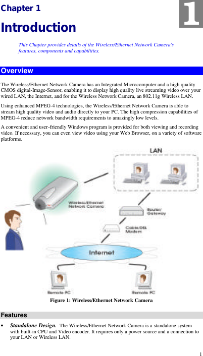  1 Chapter 1 Introduction This Chapter provides details of the Wireless/Ethernet Network Camera&apos;s features, components and capabilities. Overview The Wireless/Ethernet Network Camera has an Integrated Microcomputer and a high quality CMOS digital-Image-Sensor, enabling it to display high quality live streaming video over your wired LAN, the Internet, and for the Wireless Network Camera, an 802.11g Wireless LAN. Using enhanced MPEG-4 technologies, the Wireless/Ethernet Network Camera is able to stream high quality video and audio directly to your PC. The high compression capabilities of MPEG-4 reduce network bandwidth requirements to amazingly low levels.  A convenient and user-friendly Windows program is provided for both viewing and recording video. If necessary, you can even view video using your Web Browser, on a variety of software platforms.   Figure 1: Wireless/Ethernet Network Camera Features • Standalone Design.  The Wireless/Ethernet Network Camera is a standalone system with built-in CPU and Video encoder. It requires only a power source and a connection to your LAN or Wireless LAN. 1 