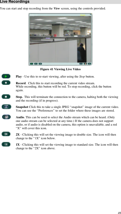  49 Live Recordings You can start and stop recording from the View screen, using the controls provided.  Figure 41 Viewing Live Video  Play - Use this to re-start viewing, after using the Stop button.  Record.  Click this to start recording the current video stream. While recording, this button will be red. To stop recording, click the button again.  Stop.  This will terminate the connection to the camera, halting both the viewing and the recording (if in progress).  Snapshot Click this to take a single JPEG “snapshot” image of the current video. You can use the “Preferences” to set the folder where these images are stored.  Audio. This can be used to select the Audio stream which can be heard. (Only one audio stream can be selected at any time.) If the camera does not support audio, or if audio is disabled on the camera, this option is unavailable, and a red “X” will cover this icon.  2X - Clicking this will set the viewing image to double size. The icon will then change to the “1X” icon below.  1X - Clicking this will set the viewing image to standard size. The icon will then change to the “2X” icon above.  