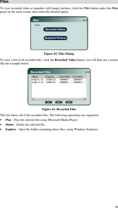  50 Files To view recorded video or snapshot (still image) pictures, click the Files button under the Files panel on the main screen, then select the desired option.  Figure 42: Files Dialog To view a list of all recorded files, click the Recorded Video button, you will then see a screen like the example below.  Figure 43: Recorded Files This list shows all of the recorded files. The following operations are supported: • Play - Play the selected file using Microsoft Media Player. • Delete - Delete the selected file. • Explore - Open the folder containing these files, using Windows Explorer.  