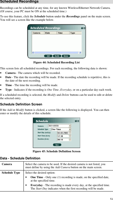  51 Scheduled Recordings Recordings can be scheduled at any time, for any known Wireless/Ethernet Network Camera. (Of course, your PC must be ON at the scheduled time.) To use this feature, click the Schedule button under the Recordings panel on the main screen. You will see a screen like the example below.  Figure 44: Scheduled Recording List This screen lists all scheduled recordings. For each recording, the following data is shown: • Camera - The camera which will be recorded. • Date - The date the recording will be made. If the recording schedule is repetitive, this is the date of the next recording. • Time - The time the recording will be made. • Type - Indicates if the recording is One Time, Everyday, or on a particular day each week. If a scheduled recording is selected, the Modify and Delete buttons can be used to edit or delete the selected entry. Schedule Definition Screen If the Add or Modify button is clicked, a screen like the following is displayed. You can then enter or modify the details of this schedule.  Figure 45: Schedule Definition Screen Data - Schedule Definition Camera Select the camera to be used. If the desired camera is not listed, you must define by using the Add Camera button on the main screen. Schedule Type Select the desired option: • One Time - Only one (1) recording is made, on the specified date, at the specified time.  • Everyday - The recording is made every day, at the specified time. The Start Day indicates when the first recording will be made. 