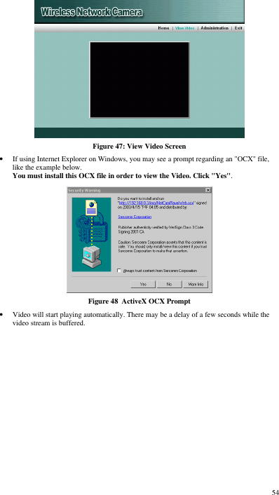  54  Figure 47: View Video Screen • If using Internet Explorer on Windows, you may see a prompt regarding an &quot;OCX&quot; file, like the example below. You must install this OCX file in order to view the Video. Click &quot;Yes&quot;.   Figure 48  ActiveX OCX Prompt • Video will start playing automatically. There may be a delay of a few seconds while the video stream is buffered. 