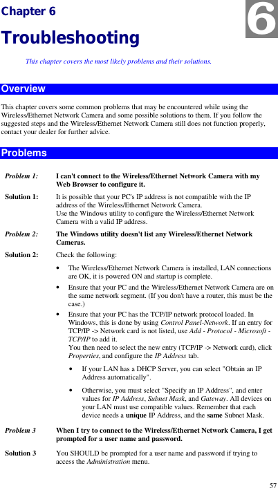  57 Chapter 6 Troubleshooting This chapter covers the most likely problems and their solutions. Overview This chapter covers some common problems that may be encountered while using the Wireless/Ethernet Network Camera and some possible solutions to them. If you follow the suggested steps and the Wireless/Ethernet Network Camera still does not function properly, contact your dealer for further advice. Problems Problem 1: I can&apos;t connect to the Wireless/Ethernet Network Camera with my Web Browser to configure it. Solution 1: It is possible that your PC&apos;s IP address is not compatible with the IP address of the Wireless/Ethernet Network Camera.  Use the Windows utility to configure the Wireless/Ethernet Network Camera with a valid IP address. Problem 2: The Windows utility doesn&apos;t list any Wireless/Ethernet Network Cameras. Solution 2: Check the following: • The Wireless/Ethernet Network Camera is installed, LAN connections are OK, it is powered ON and startup is complete. • Ensure that your PC and the Wireless/Ethernet Network Camera are on the same network segment. (If you don&apos;t have a router, this must be the case.)  • Ensure that your PC has the TCP/IP network protocol loaded. In Windows, this is done by using Control Panel-Network. If an entry for TCP/IP -&gt; Network card is not listed, use Add - Protocol - Microsoft - TCP/IP to add it.  You then need to select the new entry (TCP/IP -&gt; Network card), click Properties, and configure the IP Address tab.  • If your LAN has a DHCP Server, you can select &quot;Obtain an IP Address automatically&quot;.  • Otherwise, you must select &quot;Specify an IP Address&quot;, and enter values for IP Address, Subnet Mask, and Gateway. All devices on your LAN must use compatible values. Remember that each device needs a unique IP Address, and the same Subnet Mask. Problem 3  When I try to connect to the Wireless/Ethernet Network Camera, I get prompted for a user name and password. Solution 3 You SHOULD be prompted for a user name and password if trying to access the Administration menu.  Enter the Administrator ID and Password set on the User screen. 6 