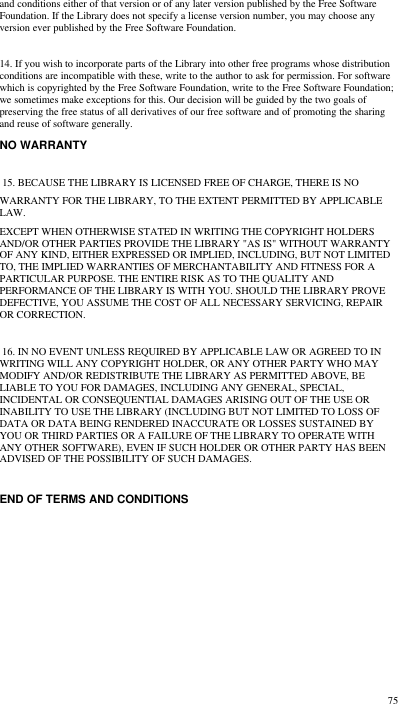  75 and conditions either of that version or of any later version published by the Free Software Foundation. If the Library does not specify a license version number, you may choose any version ever published by the Free Software Foundation.   14. If you wish to incorporate parts of the Library into other free programs whose distribution conditions are incompatible with these, write to the author to ask for permission. For software which is copyrighted by the Free Software Foundation, write to the Free Software Foundation; we sometimes make exceptions for this. Our decision will be guided by the two goals of preserving the free status of all derivatives of our free software and of promoting the sharing and reuse of software generally.  NO WARRANTY   15. BECAUSE THE LIBRARY IS LICENSED FREE OF CHARGE, THERE IS NO WARRANTY FOR THE LIBRARY, TO THE EXTENT PERMITTED BY APPLICABLE LAW. EXCEPT WHEN OTHERWISE STATED IN WRITING THE COPYRIGHT HOLDERS AND/OR OTHER PARTIES PROVIDE THE LIBRARY &quot;AS IS&quot; WITHOUT WARRANTY OF ANY KIND, EITHER EXPRESSED OR IMPLIED, INCLUDING, BUT NOT LIMITED TO, THE IMPLIED WARRANTIES OF MERCHANTABILITY AND FITNESS FOR A PARTICULAR PURPOSE. THE ENTIRE RISK AS TO THE QUALITY AND PERFORMANCE OF THE LIBRARY IS WITH YOU. SHOULD THE LIBRARY PROVE DEFECTIVE, YOU ASSUME THE COST OF ALL NECESSARY SERVICING, REPAIR OR CORRECTION.   16. IN NO EVENT UNLESS REQUIRED BY APPLICABLE LAW OR AGREED TO IN WRITING WILL ANY COPYRIGHT HOLDER, OR ANY OTHER PARTY WHO MAY MODIFY AND/OR REDISTRIBUTE THE LIBRARY AS PERMITTED ABOVE, BE LIABLE TO YOU FOR DAMAGES, INCLUDING ANY GENERAL, SPECIAL, INCIDENTAL OR CONSEQUENTIAL DAMAGES ARISING OUT OF THE USE OR INABILITY TO USE THE LIBRARY (INCLUDING BUT NOT LIMITED TO LOSS OF DATA OR DATA BEING RENDERED INACCURATE OR LOSSES SUSTAINED BY YOU OR THIRD PARTIES OR A FAILURE OF THE LIBRARY TO OPERATE WITH ANY OTHER SOFTWARE), EVEN IF SUCH HOLDER OR OTHER PARTY HAS BEEN ADVISED OF THE POSSIBILITY OF SUCH DAMAGES.   END OF TERMS AND CONDITIONS    
