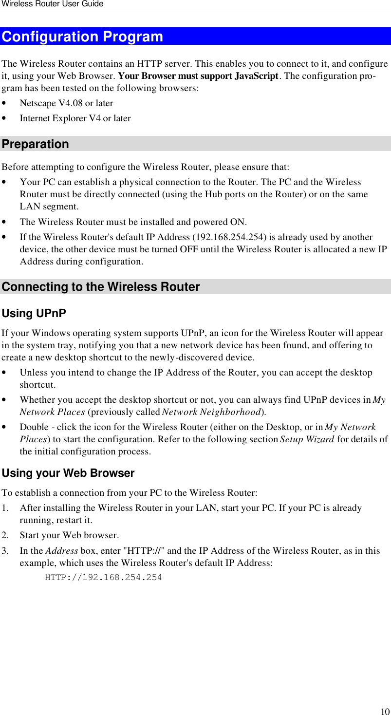 Wireless Router User Guide 10 Configuration Program The Wireless Router contains an HTTP server. This enables you to connect to it, and configure it, using your Web Browser. Your Browser must support JavaScript. The configuration pro-gram has been tested on the following browsers: • Netscape V4.08 or later • Internet Explorer V4 or later Preparation Before attempting to configure the Wireless Router, please ensure that: • Your PC can establish a physical connection to the Router. The PC and the Wireless Router must be directly connected (using the Hub ports on the Router) or on the same LAN segment. • The Wireless Router must be installed and powered ON. • If the Wireless Router&apos;s default IP Address (192.168.254.254) is already used by another device, the other device must be turned OFF until the Wireless Router is allocated a new IP Address during configuration. Connecting to the Wireless Router Using UPnP If your Windows operating system supports UPnP, an icon for the Wireless Router will appear in the system tray, notifying you that a new network device has been found, and offering to create a new desktop shortcut to the newly-discovered device. • Unless you intend to change the IP Address of the Router, you can accept the desktop shortcut.  • Whether you accept the desktop shortcut or not, you can always find UPnP devices in My Network Places (previously called Network Neighborhood). • Double - click the icon for the Wireless Router (either on the Desktop, or in My Network Places) to start the configuration. Refer to the following section Setup Wizard for details of the initial configuration process. Using your Web Browser To establish a connection from your PC to the Wireless Router: 1. After installing the Wireless Router in your LAN, start your PC. If your PC is already running, restart it. 2. Start your Web browser. 3. In the Address box, enter &quot;HTTP://&quot; and the IP Address of the Wireless Router, as in this example, which uses the Wireless Router&apos;s default IP Address: HTTP://192.168.254.254  
