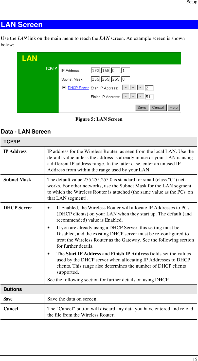 Setup 15 LAN Screen Use the LAN link on the main menu to reach the LAN screen. An example screen is shown below:  Figure 5: LAN Screen Data - LAN Screen TCP/IP IP Address IP address for the Wireless Router, as seen from the local LAN. Use the default value unless the address is already in use or your LAN is using a different IP address range. In the latter case, enter an unused IP Address from within the range used by your LAN. Subnet Mask The default value 255.255.255.0 is standard for small (class &quot;C&quot;) net-works. For other networks, use the Subnet Mask for the LAN segment to which the Wireless Router is attached (the same value as the PCs  on that LAN segment). DHCP Server • If Enabled, the Wireless Router will allocate IP Addresses to PCs (DHCP clients) on your LAN when they start up. The default (and recommended) value is Enabled. • If you are already using a DHCP Server, this setting must be Disabled, and the existing DHCP server must be re-configured to treat the Wireless Router as the Gateway. See the following section for further details. • The Start IP Address and Finish IP Address fields set the values used by the DHCP server when allocating IP Addresses to DHCP clients. This range also determines the number of DHCP clients supported. See the following section for further details on using DHCP. Buttons Save Save the data on screen. Cancel The &quot;Cancel&quot; button will discard any data you have entered and reload the file from the Wireless Router.  