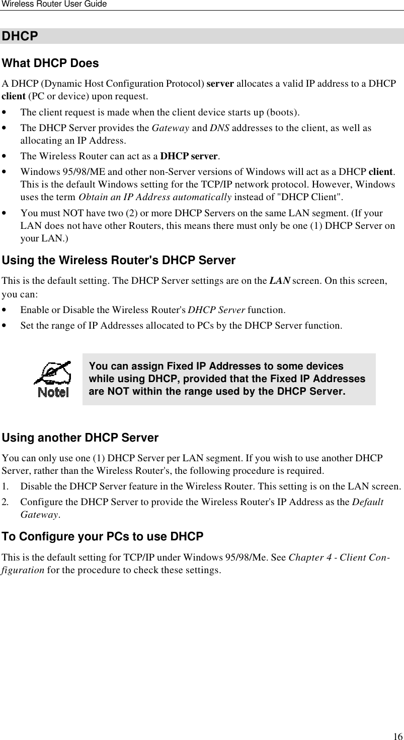 Wireless Router User Guide 16 DHCP What DHCP Does A DHCP (Dynamic Host Configuration Protocol) server allocates a valid IP address to a DHCP client (PC or device) upon request. • The client request is made when the client device starts up (boots). • The DHCP Server provides the Gateway and DNS addresses to the client, as well as allocating an IP Address. • The Wireless Router can act as a DHCP server. • Windows 95/98/ME and other non-Server versions of Windows will act as a DHCP client. This is the default Windows setting for the TCP/IP network protocol. However, Windows uses the term Obtain an IP Address automatically instead of &quot;DHCP Client&quot;. • You must NOT have two (2) or more DHCP Servers on the same LAN segment. (If your LAN does not have other Routers, this means there must only be one (1) DHCP Server on your LAN.) Using the Wireless Router&apos;s DHCP Server This is the default setting. The DHCP Server settings are on the LAN screen. On this screen, you can: • Enable or Disable the Wireless Router&apos;s DHCP Server function. • Set the range of IP Addresses allocated to PCs by the DHCP Server function.   You can assign Fixed IP Addresses to some devices while using DHCP, provided that the Fixed IP Addresses are NOT within the range used by the DHCP Server.  Using another DHCP Server You can only use one (1) DHCP Server per LAN segment. If you wish to use another DHCP Server, rather than the Wireless Router&apos;s, the following procedure is required. 1. Disable the DHCP Server feature in the Wireless Router. This setting is on the LAN screen. 2. Configure the DHCP Server to provide the Wireless Router&apos;s IP Address as the Default Gateway. To Configure your PCs to use DHCP This is the default setting for TCP/IP under Windows 95/98/Me. See Chapter 4 - Client Con-figuration for the procedure to check these settings.  