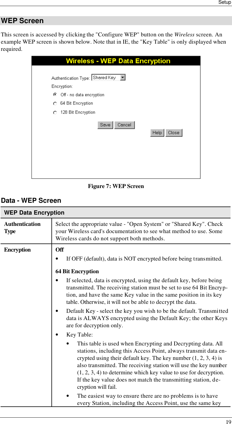 Setup 19 WEP Screen This screen is accessed by clicking the &quot;Configure WEP&quot; button on the Wireless screen. An example WEP screen is shown below. Note that in IE, the &quot;Key Table&quot; is only displayed when required.  Figure 7: WEP Screen Data - WEP Screen WEP Data Encryption Authentication Type Select the appropriate value - &quot;Open System&quot; or &quot;Shared Key&quot;. Check your Wireless card&apos;s documentation to see what method to use. Some Wireless cards do not support both methods. Encryption Off  • If OFF (default), data is NOT encrypted before being transmitted. 64 Bit Encryption • If selected, data is encrypted, using the default key, before being transmitted. The receiving station must be set to use 64 Bit Encryp-tion, and have the same Key value in the same position in its key table. Otherwise, it will not be able to decrypt the data. • Default Key - select the key you wish to be the default. Transmitted data is ALWAYS encrypted using the Default Key; the other Keys are for decryption only. • Key Table: • This table is used when Encrypting and Decrypting data. All stations, including this Access Point, always transmit data en-crypted using their default key. The key number (1, 2, 3, 4) is also transmitted. The receiving station will use the key number (1, 2, 3, 4) to determine which key value to use for decryption. If the key value does not match the transmitting station, de-cryption will fail. • The easiest way to ensure there are no problems is to have every Station, including the Access Point, use the same key 