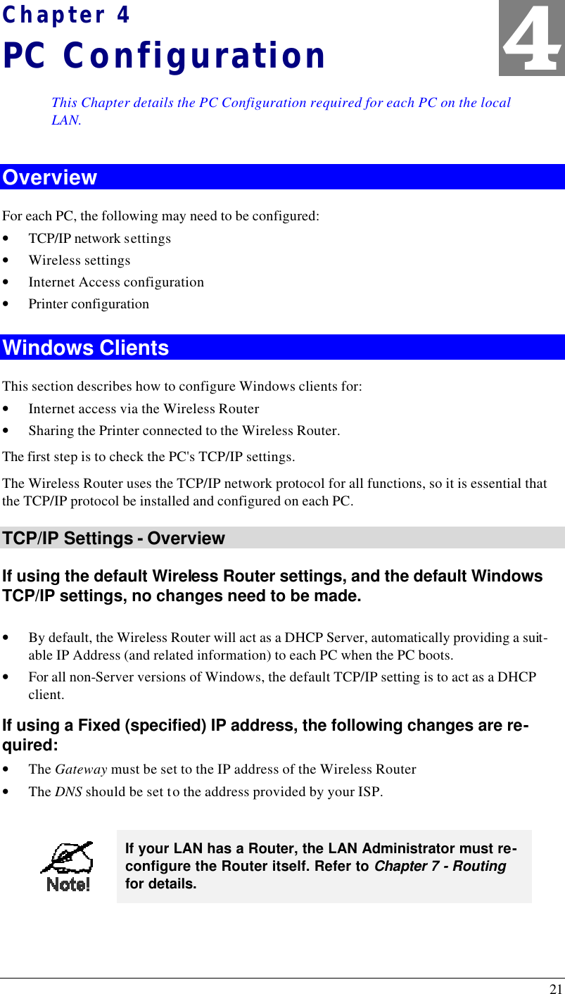  21 Chapter 4 PC Configuration This Chapter details the PC Configuration required for each PC on the local LAN. Overview For each PC, the following may need to be configured: • TCP/IP network settings • Wireless settings • Internet Access configuration • Printer configuration Windows Clients This section describes how to configure Windows clients for: • Internet access via the Wireless Router • Sharing the Printer connected to the Wireless Router. The first step is to check the PC&apos;s TCP/IP settings.  The Wireless Router uses the TCP/IP network protocol for all functions, so it is essential that the TCP/IP protocol be installed and configured on each PC. TCP/IP Settings - Overview If using the default Wireless Router settings, and the default Windows TCP/IP settings, no changes need to be made.  • By default, the Wireless Router will act as a DHCP Server, automatically providing a suit-able IP Address (and related information) to each PC when the PC boots. • For all non-Server versions of Windows, the default TCP/IP setting is to act as a DHCP client. If using a Fixed (specified) IP address, the following changes are re-quired: • The Gateway must be set to the IP address of the Wireless Router • The DNS should be set to the address provided by your ISP.   If your LAN has a Router, the LAN Administrator must re-configure the Router itself. Refer to Chapter 7 - Routing for details.  4 