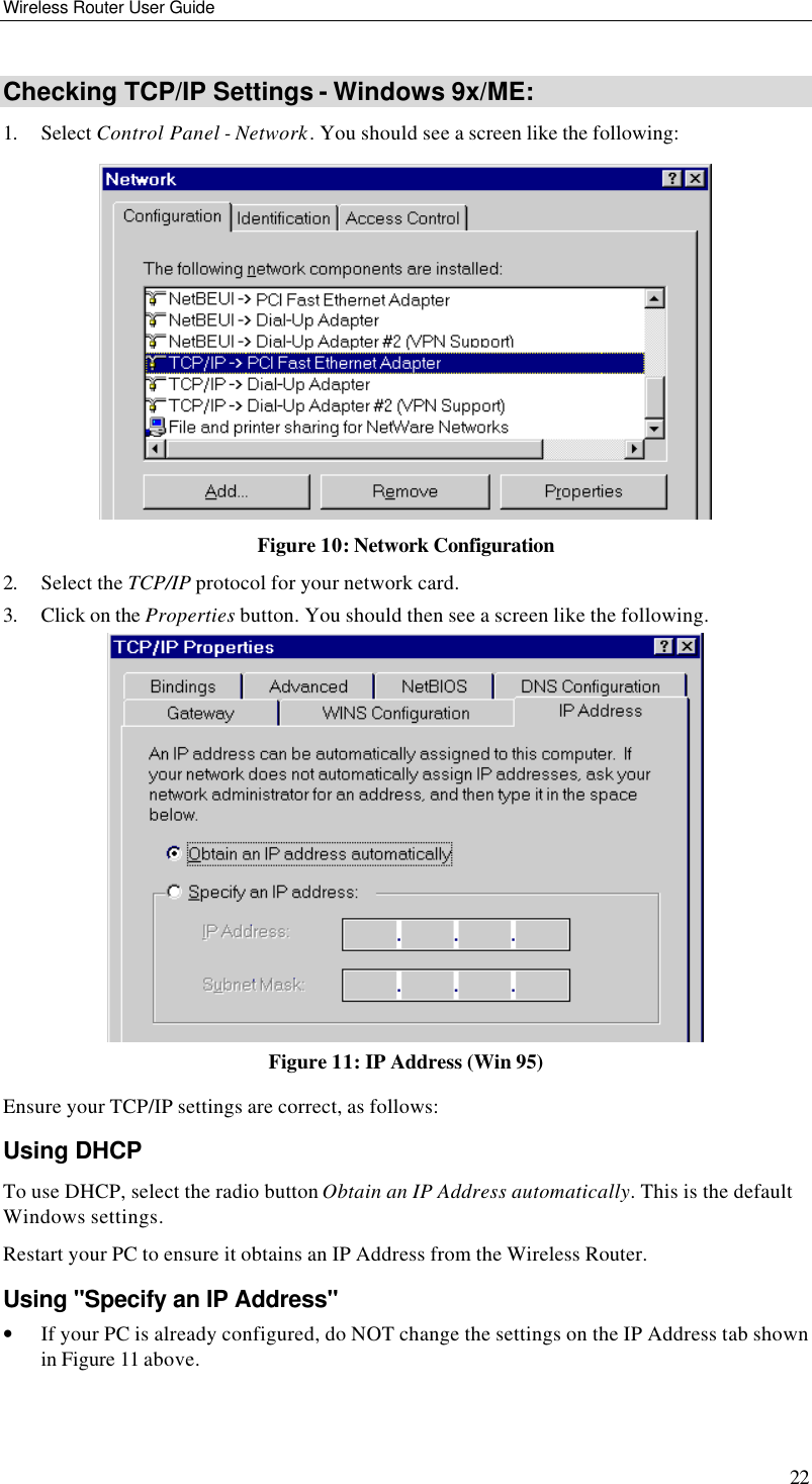 Wireless Router User Guide 22 Checking TCP/IP Settings - Windows 9x/ME: 1. Select Control Panel - Network. You should see a screen like the following:  Figure 10: Network Configuration 2. Select the TCP/IP protocol for your network card. 3. Click on the Properties button. You should then see a screen like the following.  Figure 11: IP Address (Win 95) Ensure your TCP/IP settings are correct, as follows: Using DHCP To use DHCP, select the radio button Obtain an IP Address automatically. This is the default Windows settings. Restart your PC to ensure it obtains an IP Address from the Wireless Router. Using &quot;Specify an IP Address&quot; • If your PC is already configured, do NOT change the settings on the IP Address tab shown in Figure 11 above. 