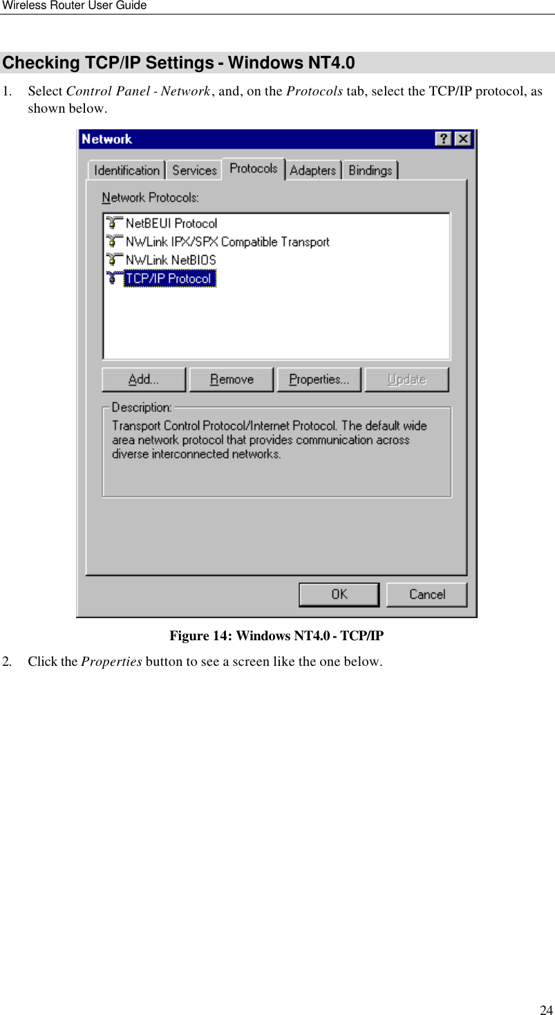 Wireless Router User Guide 24 Checking TCP/IP Settings - Windows NT4.0 1. Select Control Panel - Network, and, on the Protocols tab, select the TCP/IP protocol, as shown below.  Figure 14: Windows NT4.0 - TCP/IP 2. Click the Properties button to see a screen like the one below. 