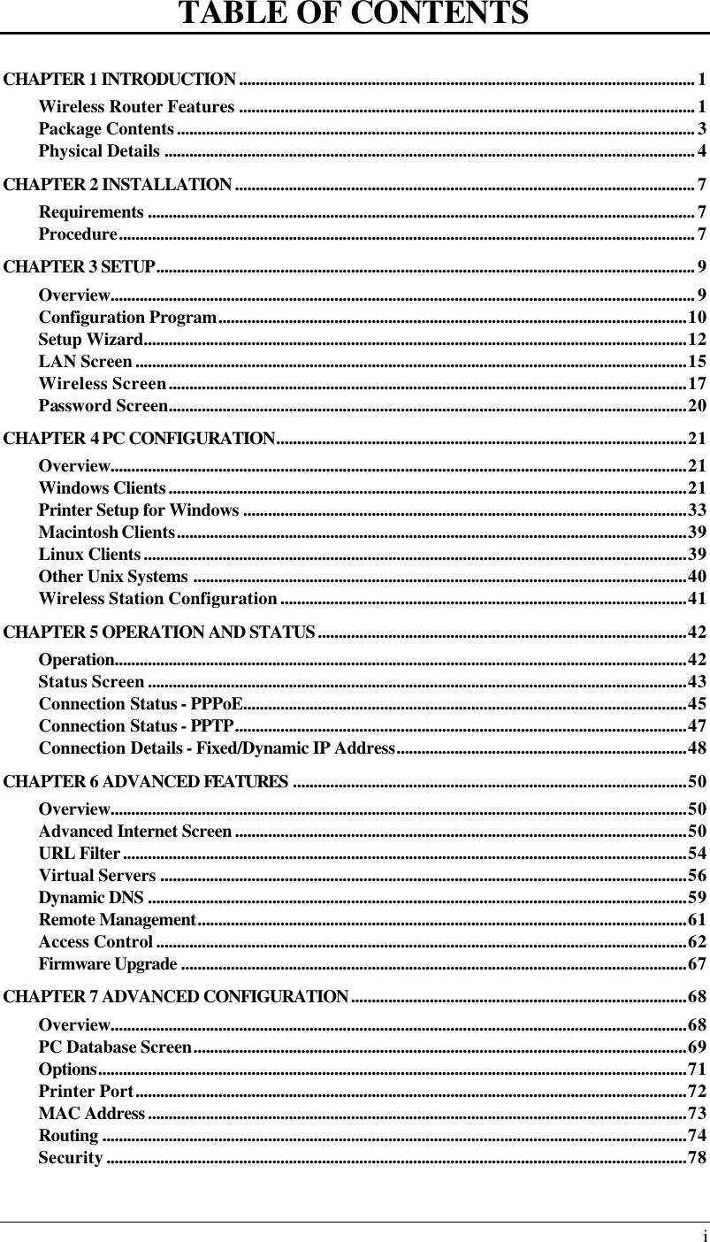  i TABLE OF CONTENTS CHAPTER 1 INTRODUCTION..............................................................................................................1 Wireless Router Features ..............................................................................................................1 Package Contents.............................................................................................................................3 Physical Details ................................................................................................................................4 CHAPTER 2 INSTALLATION...............................................................................................................7 Requirements ....................................................................................................................................7 Procedure...........................................................................................................................................7 CHAPTER 3 SETUP..................................................................................................................................9 Overview.............................................................................................................................................9 Configuration Program.................................................................................................................10 Setup Wizard...................................................................................................................................12 LAN Screen.....................................................................................................................................15 Wireless Screen.............................................................................................................................17 Password Screen.............................................................................................................................20 CHAPTER 4 PC CONFIGURATION...................................................................................................21 Overview...........................................................................................................................................21 Windows Clients.............................................................................................................................21 Printer Setup for Windows ...........................................................................................................33 Macintosh Clients...........................................................................................................................39 Linux Clients...................................................................................................................................39 Other Unix Systems .......................................................................................................................40 Wireless Station Configuration..................................................................................................41 CHAPTER 5 OPERATION AND STATUS.........................................................................................42 Operation..........................................................................................................................................42 Status Screen..................................................................................................................................43 Connection Status - PPPoE...........................................................................................................45 Connection Status - PPTP.............................................................................................................47 Connection Details - Fixed/Dynamic IP Address......................................................................48 CHAPTER 6 ADVANCED FEATURES ...............................................................................................50 Overview...........................................................................................................................................50 Advanced Internet Screen.............................................................................................................50 URL Filter........................................................................................................................................54 Virtual Servers ...............................................................................................................................56 Dynamic DNS ..................................................................................................................................59 Remote Management......................................................................................................................61 Access Control................................................................................................................................62 Firmware Upgrade ..........................................................................................................................67 CHAPTER 7 ADVANCED CONFIGURATION.................................................................................68 Overview...........................................................................................................................................68 PC Database Screen.......................................................................................................................69 Options..............................................................................................................................................71 Printer Port.....................................................................................................................................72 MAC Address..................................................................................................................................73 Routing .............................................................................................................................................74 Security............................................................................................................................................78 