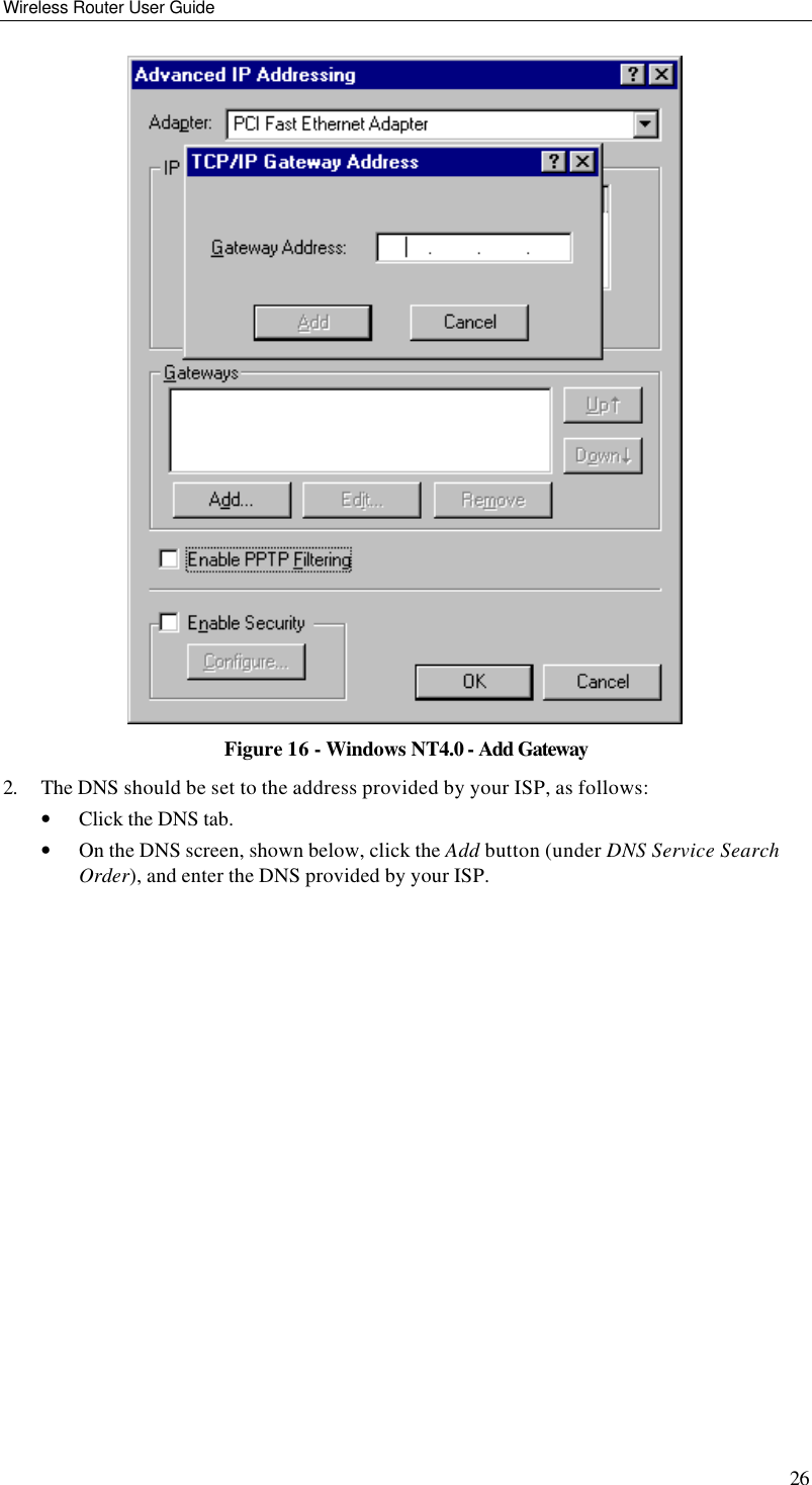 Wireless Router User Guide 26  Figure 16 - Windows NT4.0 - Add Gateway 2. The DNS should be set to the address provided by your ISP, as follows: • Click the DNS tab. • On the DNS screen, shown below, click the Add button (under DNS Service Search Order), and enter the DNS provided by your ISP. 