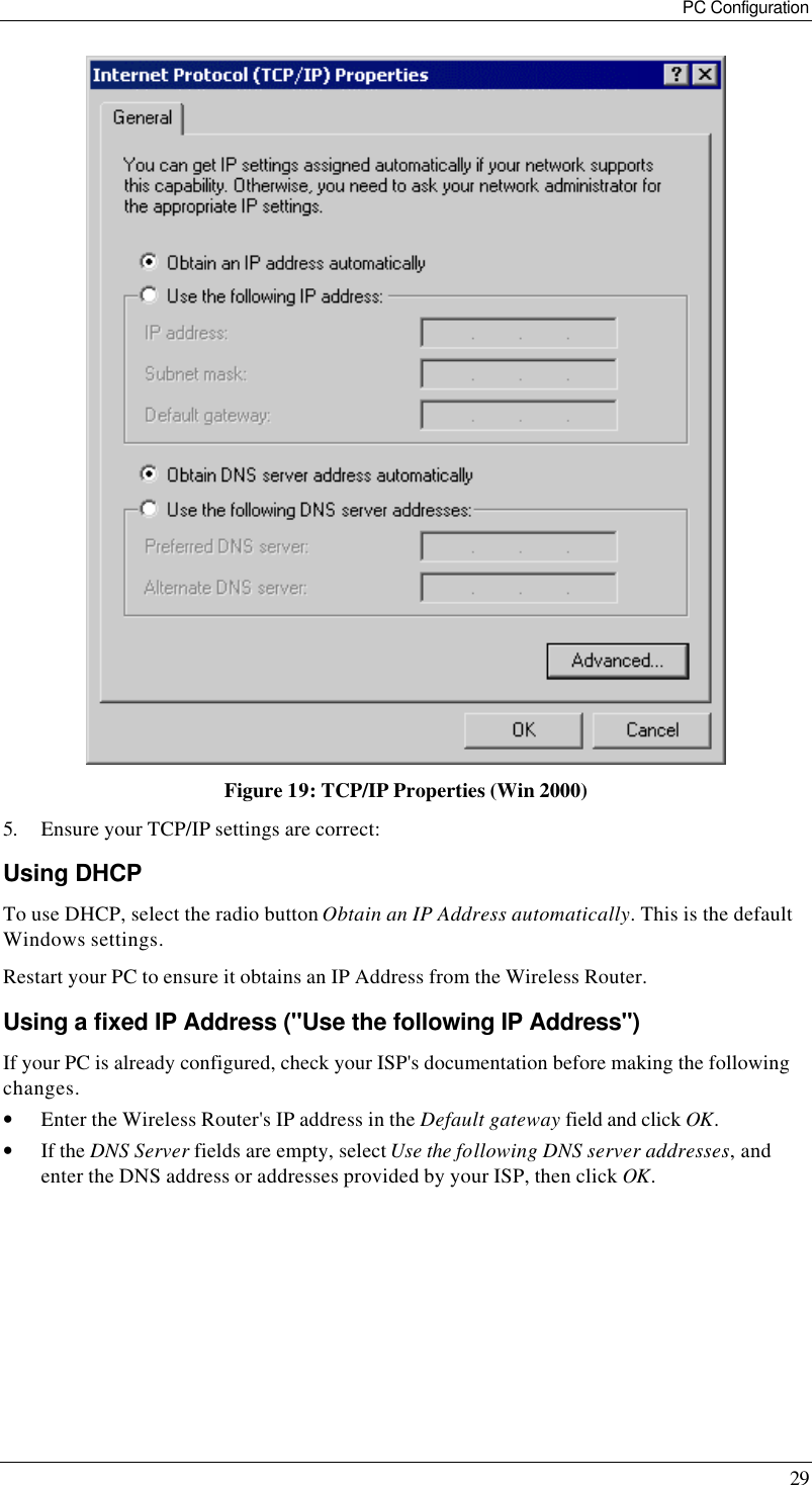 PC Configuration 29  Figure 19: TCP/IP Properties (Win 2000) 5. Ensure your TCP/IP settings are correct: Using DHCP To use DHCP, select the radio button Obtain an IP Address automatically. This is the default Windows settings. Restart your PC to ensure it obtains an IP Address from the Wireless Router. Using a fixed IP Address (&quot;Use the following IP Address&quot;) If your PC is already configured, check your ISP&apos;s documentation before making the following changes. • Enter the Wireless Router&apos;s IP address in the Default gateway field and click OK. • If the DNS Server fields are empty, select Use the following DNS server addresses, and enter the DNS address or addresses provided by your ISP, then click OK. 
