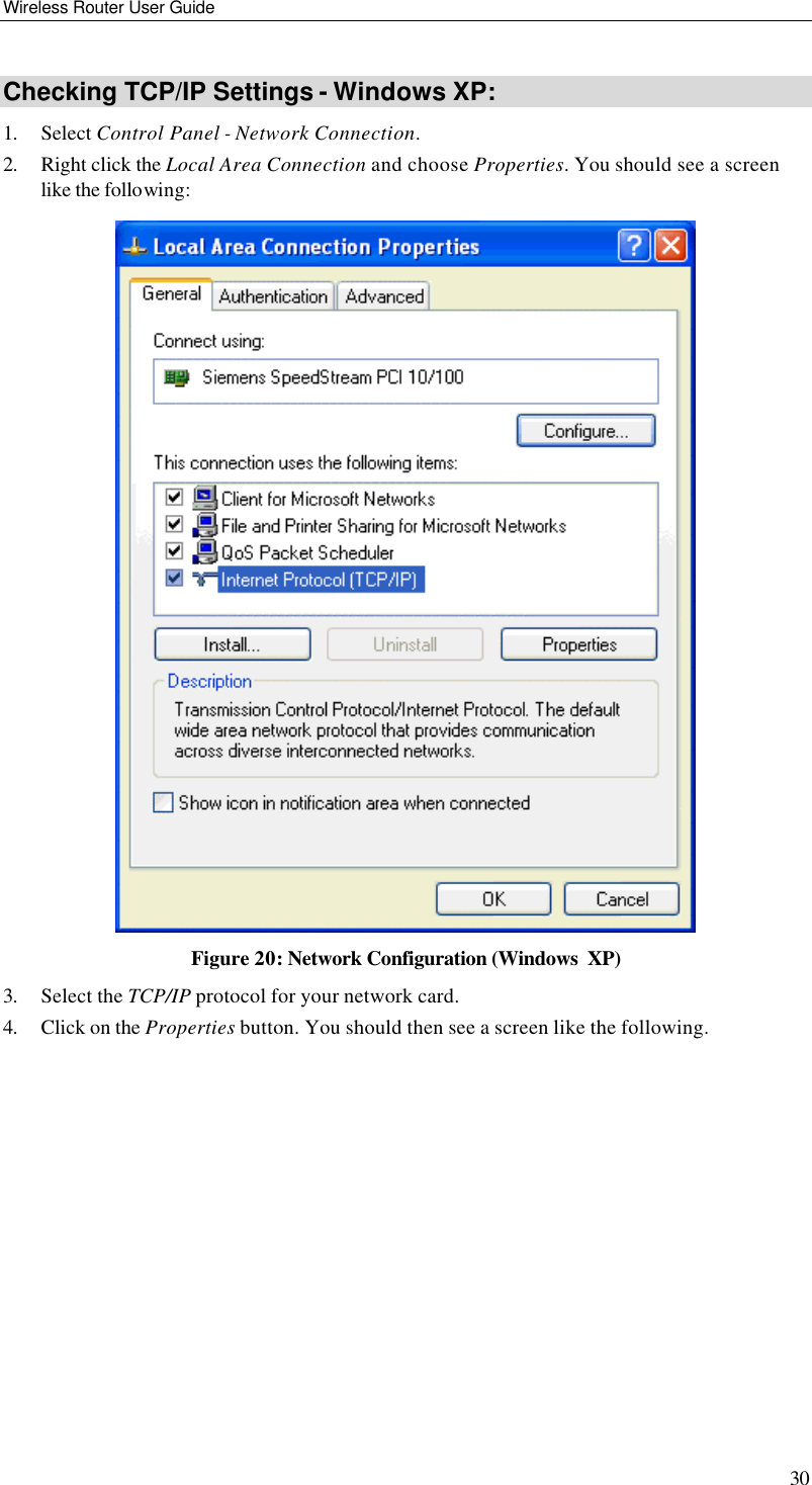 Wireless Router User Guide 30 Checking TCP/IP Settings - Windows XP: 1. Select Control Panel - Network Connection. 2. Right click the Local Area Connection and choose Properties. You should see a screen like the following:  Figure 20: Network Configuration (Windows  XP) 3. Select the TCP/IP protocol for your network card. 4. Click on the Properties button. You should then see a screen like the following. 