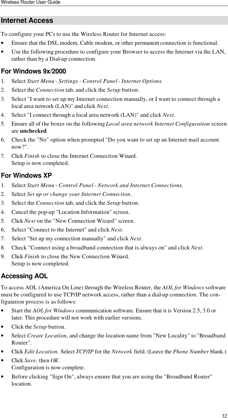 Wireless Router User Guide 32 Internet Access To configure your PCs to use the Wireless Router for Internet access: • Ensure that the DSL modem, Cable modem, or other permanent connection is functional.  • Use the following procedure to configure your Browser to access the Internet via the LAN, rather than by a Dial-up connection.  For Windows 9x/2000 1. Select Start Menu - Settings - Control Panel - Internet Options.  2. Select the Connection tab, and click the Setup button. 3. Select &quot;I want to set up my Internet connection manually, or I want to connect through a local area network (LAN)&quot; and click Next. 4. Select &quot;I connect through a local area network (LAN)&quot; and click Next. 5. Ensure all of the boxes on the following Local area network Internet Configuration screen are unchecked. 6. Check the &quot;No&quot; option when prompted &quot;Do you want to set up an Internet mail account now?&quot;. 7. Click Finish to close the Internet Connection Wizard.  Setup is now completed. For Windows XP 1. Select Start Menu - Control Panel - Network and Internet Connections. 2. Select Set up or change your Internet Connection. 3. Select the Connection tab, and click the Setup button. 4. Cancel the pop-up &quot;Location Information&quot; screen. 5. Click Next on the &quot;New Connection Wizard&quot; screen. 6. Select &quot;Connect to the Internet&quot; and click Next. 7. Select &quot;Set up my connection manually&quot; and click Next. 8. Check &quot;Connect using a broadband connection that is always on&quot; and click Next. 9. Click Finish to close the New Connection Wizard. Setup is now completed. Accessing AOL To access AOL (America On Line) through the Wireless Router, the AOL for Windows software must be configured to use TCP/IP network access, rather than a dial-up connection. The con-figuration process is as follows: • Start the AOL for Windows communication software. Ensure that it is Version 2.5, 3.0 or later. This procedure will not work with earlier versions. • Click the Setup button. • Select Create Location, and change the location name from &quot;New Locality&quot; to &quot;Broadband Router&quot;. • Click Edit Location. Select TCP/IP for the Network field. (Leave the Phone Number blank.)  • Click Save, then OK.  Configuration is now complete.  • Before clicking &quot;Sign On&quot;, always ensure that you are using the &quot;Broadband Router&quot; location. 