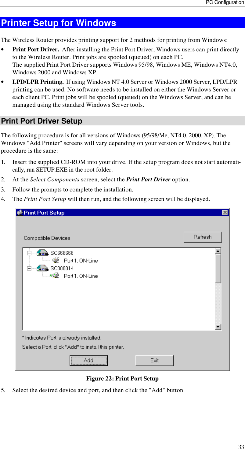 PC Configuration 33 Printer Setup for Windows The Wireless Router provides printing support for 2 methods for printing from Windows: • Print Port Driver.  After installing the Print Port Driver, Windows users can print directly to the Wireless Router. Print jobs are spooled (queued) on each PC. The supplied Print Port Driver supports Windows 95/98, Windows ME, Windows NT4.0,  Windows 2000 and Windows XP. • LPD/LPR Printing.  If using Windows NT 4.0 Server or Windows 2000 Server, LPD/LPR printing can be used. No software needs to be installed on either the Windows Server or each client PC. Print jobs will be spooled (queued) on the Windows Server, and can be managed using the standard Windows Server tools. Print Port Driver Setup The following procedure is for all versions of Windows (95/98/Me, NT4.0, 2000, XP). The Windows &quot;Add Printer&quot; screens will vary depending on your version or Windows, but the procedure is the same: 1. Insert the supplied CD-ROM into your drive. If the setup program does not start automati-cally, run SETUP.EXE in the root folder. 2. At the Select Components screen, select the Print Port Driver option.  3. Follow the prompts to complete the installation. 4. The Print Port Setup will then run, and the following screen will be displayed.  Figure 22: Print Port Setup 5. Select the desired device and port, and then click the &quot;Add&quot; button.  
