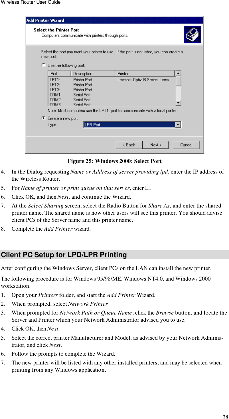 Wireless Router User Guide 38  Figure 25: Windows 2000: Select Port 4. In the Dialog requesting Name or Address of server providing lpd, enter the IP address of the Wireless Router. 5. For Name of printer or print queue on that server, enter L1 6. Click OK, and then Next, and continue the Wizard. 7. At the Select Sharing screen, select the Radio Button for Share As, and enter the shared printer name. The shared name is how other users will see this printer. You should advise client PCs of the Server name and this printer name. 8. Complete the Add Printer wizard.  Client PC Setup for LPD/LPR Printing After configuring the Windows Server, client PCs on the LAN can install the new printer. The following procedure is for Windows 95/98/ME, Windows NT4.0, and Windows 2000 workstation. 1. Open your Printers folder, and start the Add Printer Wizard. 2. When prompted, select Network Printer  3. When prompted for Network Path or Queue Name, click the Browse button, and locate the Server and Printer which your Network Administrator advised you to use. 4. Click OK, then Next. 5. Select the correct printer Manufacturer and Model, as advised by your Network Adminis-trator, and click Next. 6. Follow the prompts to complete the Wizard. 7. The new printer will be listed with any other installed printers, and may be selected when printing from any Windows application. 