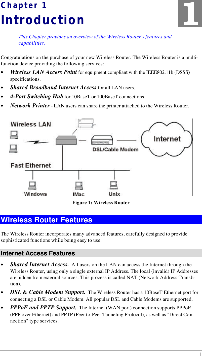  1 Chapter 1 Introduction This Chapter provides an overview of the Wireless Router&apos;s features and capabilities. Congratulations on the purchase of your new Wireless Router. The Wireless Router is a multi-function device providing the following services: • Wireless LAN Access Point for equipment compliant with the IEEE802.11b (DSSS) specifications. • Shared Broadband Internet Access for all LAN users. • 4-Port Switching Hub for 10BaseT or 100BaseT connections. • Network Printer - LAN users can share the printer attached to the Wireless Router.  Figure 1: Wireless Router Wireless Router Features The Wireless Router incorporates many advanced features, carefully designed to provide sophisticated functions while being easy to use. Internet Access Features • Shared Internet Access.  All users on the LAN can access the Internet through the Wireless Router, using only a single external IP Address. The local (invalid) IP Addresses are hidden from external sources. This process is called NAT (Network Address Transla-tion). • DSL &amp; Cable Modem Support.  The Wireless Router has a 10BaseT Ethernet port for connecting a DSL or Cable Modem. All popular DSL and Cable Modems are supported. • PPPoE and PPTP Support.  The Internet (WAN port) connection supports PPPoE (PPP over Ethernet) and PPTP (Peer-to-Peer Tunneling Protocol), as well as &quot;Direct Con-nection&quot; type services. 1 
