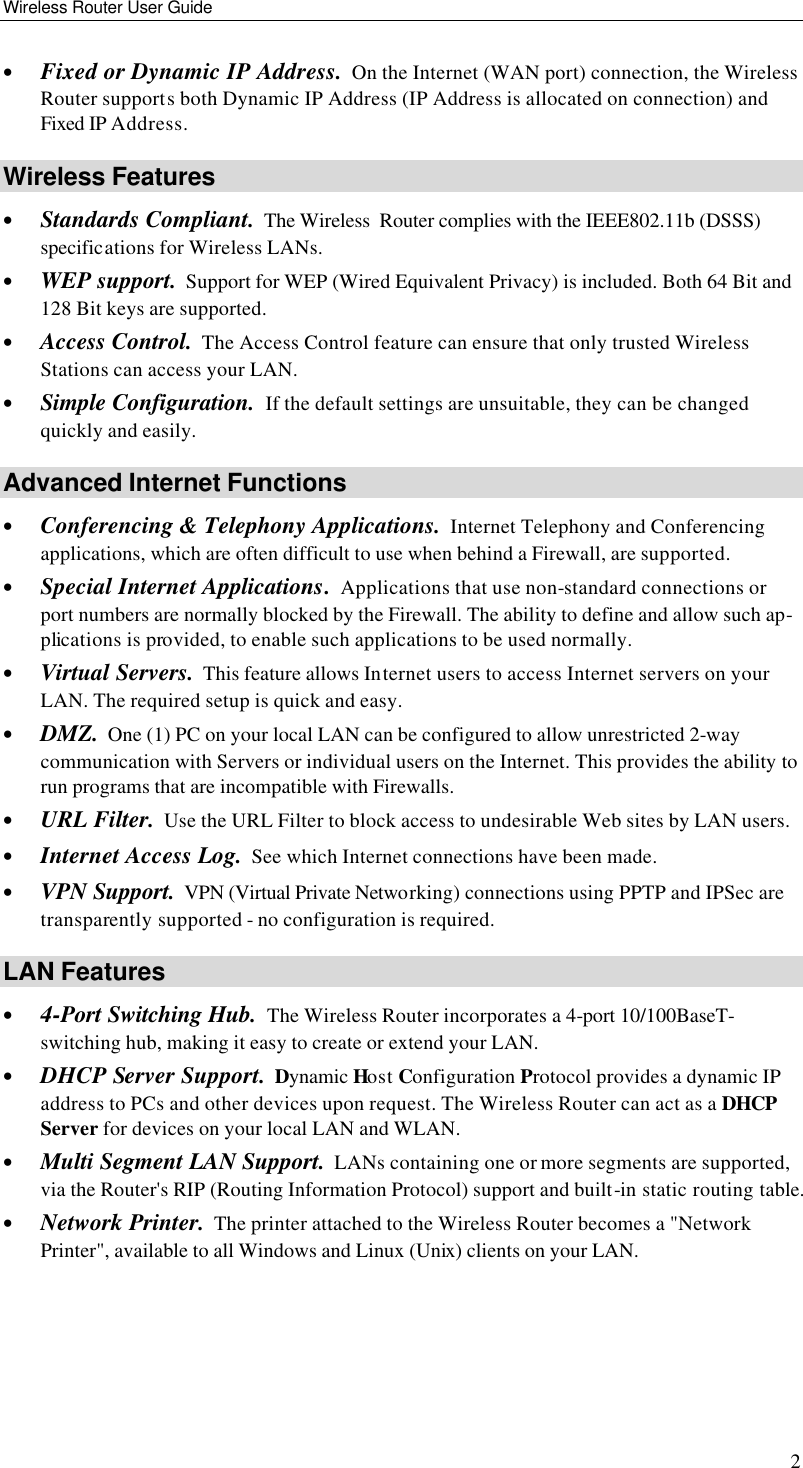 Wireless Router User Guide 2 • Fixed or Dynamic IP Address.  On the Internet (WAN port) connection, the Wireless Router supports both Dynamic IP Address (IP Address is allocated on connection) and Fixed IP Address. Wireless Features • Standards Compliant.  The Wireless  Router complies with the IEEE802.11b (DSSS) specifications for Wireless LANs. • WEP support.  Support for WEP (Wired Equivalent Privacy) is included. Both 64 Bit and 128 Bit keys are supported. • Access Control.  The Access Control feature can ensure that only trusted Wireless Stations can access your LAN. • Simple Configuration.  If the default settings are unsuitable, they can be changed quickly and easily. Advanced Internet Functions • Conferencing &amp; Telephony Applications.  Internet Telephony and Conferencing applications, which are often difficult to use when behind a Firewall, are supported. • Special Internet Applications.  Applications that use non-standard connections or port numbers are normally blocked by the Firewall. The ability to define and allow such ap-plications is provided, to enable such applications to be used normally. • Virtual Servers.  This feature allows Internet users to access Internet servers on your LAN. The required setup is quick and easy. • DMZ.  One (1) PC on your local LAN can be configured to allow unrestricted 2-way communication with Servers or individual users on the Internet. This provides the ability to run programs that are incompatible with Firewalls. • URL Filter.  Use the URL Filter to block access to undesirable Web sites by LAN users. • Internet Access Log.  See which Internet connections have been made. • VPN Support.  VPN (Virtual Private Networking) connections using PPTP and IPSec are transparently supported - no configuration is required. LAN Features • 4-Port Switching Hub.  The Wireless Router incorporates a 4-port 10/100BaseT-switching hub, making it easy to create or extend your LAN. • DHCP Server Support.  Dynamic Host Configuration Protocol provides a dynamic IP address to PCs and other devices upon request. The Wireless Router can act as a DHCP Server for devices on your local LAN and WLAN. • Multi Segment LAN Support.  LANs containing one or more segments are supported, via the Router&apos;s RIP (Routing Information Protocol) support and built-in static routing table.  • Network Printer.  The printer attached to the Wireless Router becomes a &quot;Network Printer&quot;, available to all Windows and Linux (Unix) clients on your LAN.  