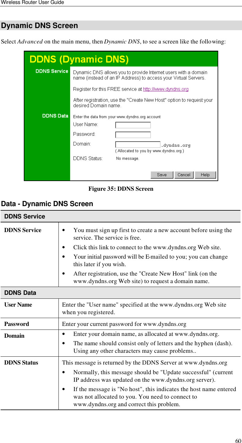 Wireless Router User Guide 60 Dynamic DNS Screen Select Advanced on the main menu, then Dynamic DNS, to see a screen like the following:  Figure 35: DDNS Screen Data - Dynamic DNS Screen DDNS Service DDNS Service • You must sign up first to create a new account before using the service. The service is free. • Click this link to connect to the www.dyndns.org Web site. • Your initial password will be E-mailed to you; you can change this later if you wish. • After registration, use the &quot;Create New Host&quot; link (on the www.dyndns.org Web site) to request a domain name. DDNS Data User Name Enter the &quot;User name&quot; specified at the www.dyndns.org Web site when you registered. Password Enter your current password for www.dyndns.org Domain • Enter your domain name, as allocated at www.dyndns.org. • The name should consist only of letters and the hyphen (dash). Using any other characters may cause problems.. DDNS Status This message is returned by the DDNS Server at www.dyndns.org • Normally, this message should be &quot;Update successful&quot; (current IP address was updated on the www.dyndns.org server).  • If the message is &quot;No host&quot;, this indicates the host name entered was not allocated to you. You need to connect to www.dyndns.org and correct this problem.  