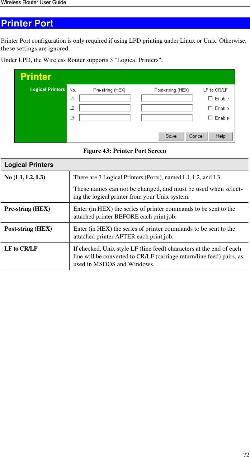 Wireless Router User Guide 72 Printer Port Printer Port configuration is only required if using LPD printing under Linux or Unix. Otherwise, these settings are ignored. Under LPD, the Wireless Router supports 3 &quot;Logical Printers&quot;.  Figure 43: Printer Port Screen Logical Printers No (L1, L2, L3) There are 3 Logical Printers (Ports), named L1, L2, and L3. These names can not be changed, and must be used when select-ing the logical printer from your Unix system.  Pre-string (HEX) Enter (in HEX) the series of printer commands to be sent to the attached printer BEFORE each print job.  Post-string (HEX) Enter (in HEX) the series of printer commands to be sent to the attached printer AFTER each print job.  LF to CR/LF If checked, Unix-style LF (line feed) characters at the end of each line will be converted to CR/LF (carriage return/line feed) pairs, as used in MSDOS and Windows.   