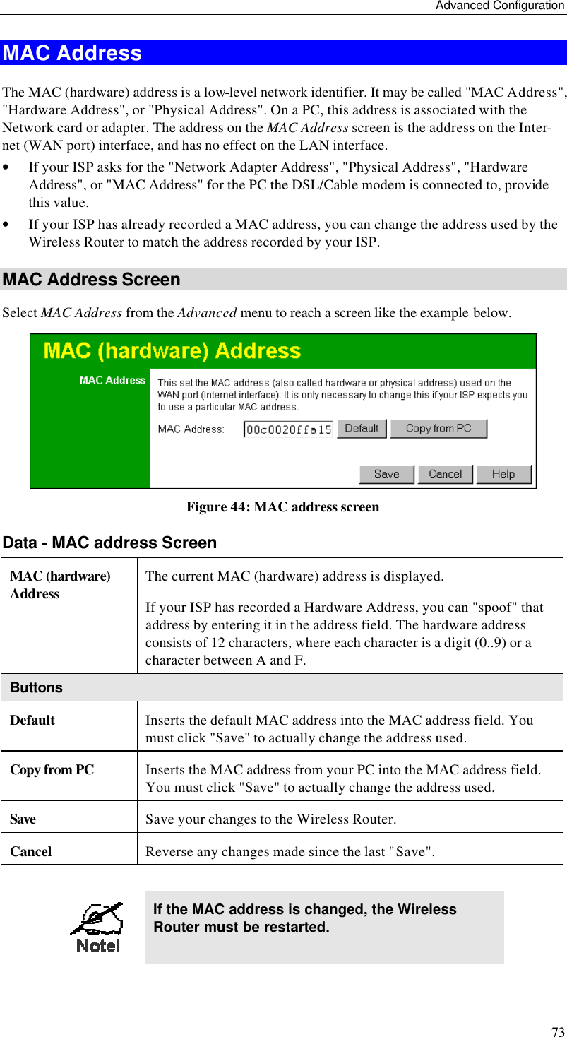 Advanced Configuration 73 MAC Address The MAC (hardware) address is a low-level network identifier. It may be called &quot;MAC Address&quot;, &quot;Hardware Address&quot;, or &quot;Physical Address&quot;. On a PC, this address is associated with the Network card or adapter. The address on the MAC Address screen is the address on the Inter-net (WAN port) interface, and has no effect on the LAN interface. • If your ISP asks for the &quot;Network Adapter Address&quot;, &quot;Physical Address&quot;, &quot;Hardware Address&quot;, or &quot;MAC Address&quot; for the PC the DSL/Cable modem is connected to, provide this value. • If your ISP has already recorded a MAC address, you can change the address used by the Wireless Router to match the address recorded by your ISP. MAC Address Screen Select MAC Address from the Advanced menu to reach a screen like the example below.  Figure 44: MAC address screen Data - MAC address Screen MAC (hardware) Address The current MAC (hardware) address is displayed. If your ISP has recorded a Hardware Address, you can &quot;spoof&quot; that address by entering it in the address field. The hardware address consists of 12 characters, where each character is a digit (0..9) or a character between A and F.  Buttons Default Inserts the default MAC address into the MAC address field. You must click &quot;Save&quot; to actually change the address used.  Copy from PC Inserts the MAC address from your PC into the MAC address field. You must click &quot;Save&quot; to actually change the address used.  Save Save your changes to the Wireless Router. Cancel Reverse any changes made since the last &quot;Save&quot;.   If the MAC address is changed, the Wireless Router must be restarted. 