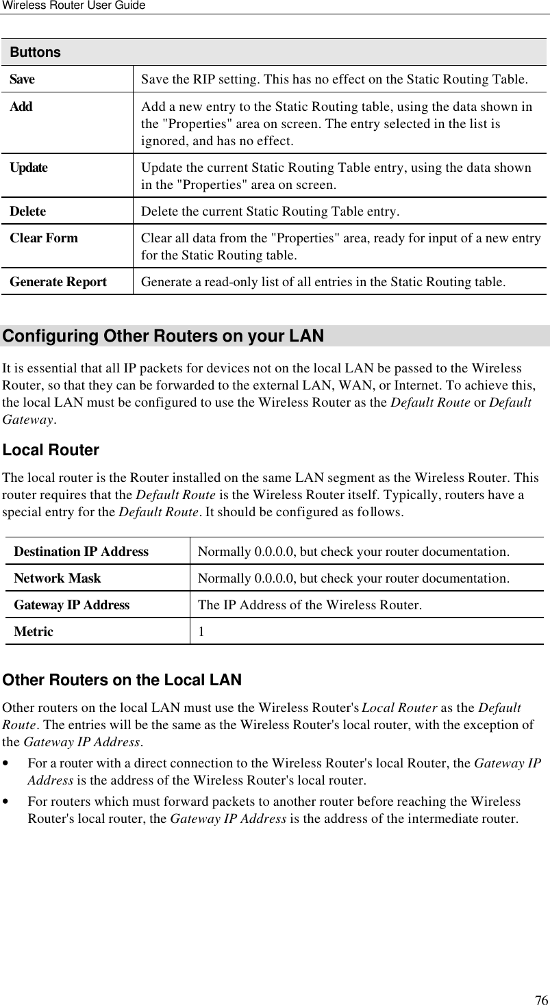Wireless Router User Guide 76 Buttons Save Save the RIP setting. This has no effect on the Static Routing Table. Add Add a new entry to the Static Routing table, using the data shown in the &quot;Properties&quot; area on screen. The entry selected in the list is ignored, and has no effect. Update Update the current Static Routing Table entry, using the data shown in the &quot;Properties&quot; area on screen. Delete Delete the current Static Routing Table entry. Clear Form Clear all data from the &quot;Properties&quot; area, ready for input of a new entry for the Static Routing table. Generate Report Generate a read-only list of all entries in the Static Routing table.  Configuring Other Routers on your LAN It is essential that all IP packets for devices not on the local LAN be passed to the Wireless Router, so that they can be forwarded to the external LAN, WAN, or Internet. To achieve this, the local LAN must be configured to use the Wireless Router as the Default Route or Default Gateway. Local Router The local router is the Router installed on the same LAN segment as the Wireless Router. This router requires that the Default Route is the Wireless Router itself. Typically, routers have a special entry for the Default Route. It should be configured as follows. Destination IP Address Normally 0.0.0.0, but check your router documentation. Network Mask  Normally 0.0.0.0, but check your router documentation. Gateway IP Address The IP Address of the Wireless Router. Metric 1  Other Routers on the Local LAN Other routers on the local LAN must use the Wireless Router&apos;s Local Router as the Default Route. The entries will be the same as the Wireless Router&apos;s local router, with the exception of the Gateway IP Address. • For a router with a direct connection to the Wireless Router&apos;s local Router, the Gateway IP Address is the address of the Wireless Router&apos;s local router. • For routers which must forward packets to another router before reaching the Wireless Router&apos;s local router, the Gateway IP Address is the address of the intermediate router. 