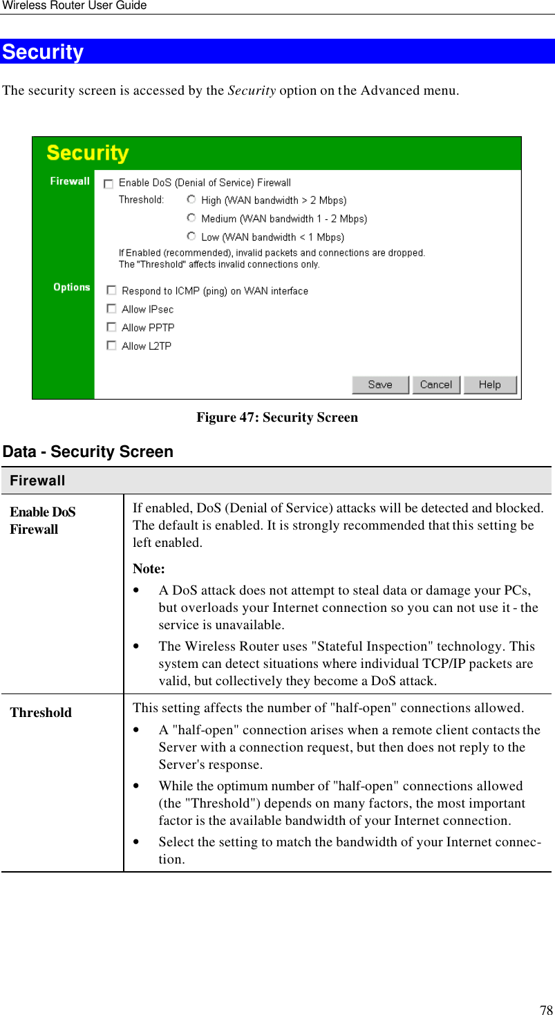 Wireless Router User Guide 78 Security The security screen is accessed by the Security option on the Advanced menu.   Figure 47: Security Screen Data - Security Screen Firewall Enable DoS Firewall If enabled, DoS (Denial of Service) attacks will be detected and blocked. The default is enabled. It is strongly recommended that this setting be left enabled.  Note: • A DoS attack does not attempt to steal data or damage your PCs, but overloads your Internet connection so you can not use it - the service is unavailable. • The Wireless Router uses &quot;Stateful Inspection&quot; technology. This system can detect situations where individual TCP/IP packets are valid, but collectively they become a DoS attack. Threshold This setting affects the number of &quot;half-open&quot; connections allowed. • A &quot;half-open&quot; connection arises when a remote client contacts the Server with a connection request, but then does not reply to the Server&apos;s response. • While the optimum number of &quot;half-open&quot; connections allowed (the &quot;Threshold&quot;) depends on many factors, the most important factor is the available bandwidth of your Internet connection. • Select the setting to match the bandwidth of your Internet connec-tion. 