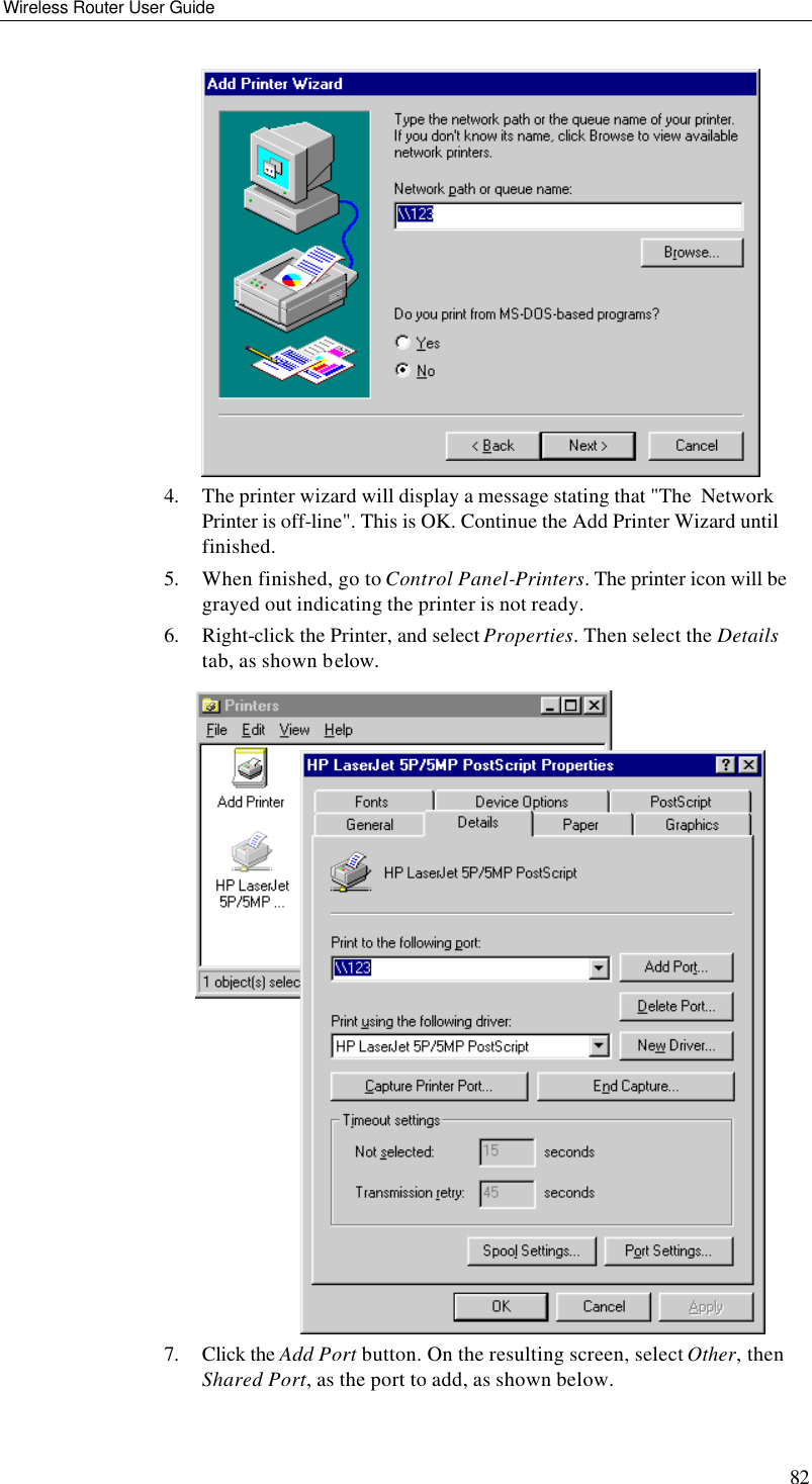 Wireless Router User Guide 82  4. The printer wizard will display a message stating that &quot;The  Network Printer is off-line&quot;. This is OK. Continue the Add Printer Wizard until finished. 5. When finished, go to Control Panel-Printers. The printer icon will be grayed out indicating the printer is not ready. 6. Right-click the Printer, and select Properties. Then select the Details tab, as shown below.  7. Click the Add Port button. On the resulting screen, select Other, then Shared Port, as the port to add, as shown below. 