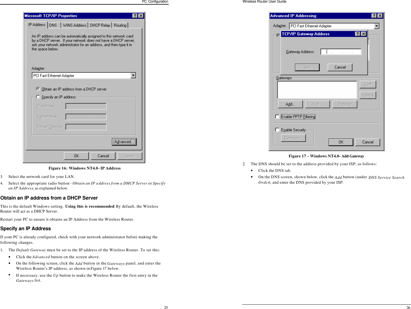 PC Configuration 25  Figure 16: Windows NT4.0 - IP Address 3. Select the network card for your LAN. 4. Select the appropriate radio button - Obtain an IP address from a DHCP Server or Specify an IP Address, as explained below. Obtain an IP address from a DHCP Server This is the default Windows setting. Using this is recommended. By default, the Wireless Router will act as a DHCP Server. Restart your PC to ensure it obtains an IP Address from the Wireless Router. Specify an IP Address If your PC is already configured, check with your network administrator before making the following changes. 1. The Default Gateway must be set to the IP address of the Wireless Router. To set this: • Click the Advanced button on the screen above. • On the following screen, click the Add button in the Gateways panel, and enter the Wireless Router&apos;s IP address, as shown in Figure 17 below. • If necessary, use the Up button to make the Wireless Router the first entry in the Gateways list. Wireless Router User Guide 26  Figure 17 - Windows NT4.0 - Add Gateway 2. The DNS should be set to the address provided by your ISP, as follows: • Click the DNS tab. • On the DNS screen, shown below, click the Add button (under DNS Service Search Order), and enter the DNS provided by your ISP. 