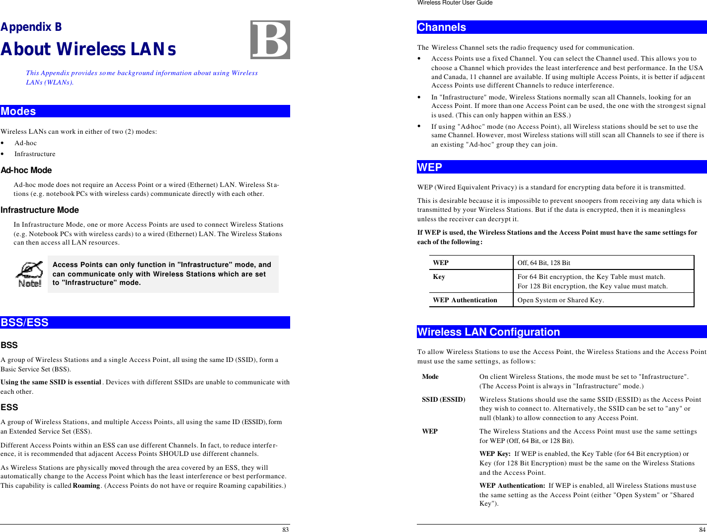  83 Appendix B About Wireless LANs This Appendix provides some background information about using Wireless LANs (WLANs). Modes Wireless LANs can work in either of two (2) modes: • Ad-hoc • Infrastructure Ad-hoc Mode  Ad-hoc mode does not require an Access Point or a wired (Ethernet) LAN. Wireless Sta-tions (e.g. notebook PCs with wireless cards) communicate directly with each other. Infrastructure Mode  In Infrastructure Mode, one or more Access Points are used to connect Wireless Stations (e.g. Notebook PCs with wireless cards) to a wired (Ethernet) LAN. The Wireless Stations can then access all LAN resources.  Access Points can only function in &quot;Infrastructure&quot; mode, and can communicate only with Wireless Stations which are set to &quot;Infrastructure&quot; mode.  BSS/ESS BSS A group of Wireless Stations and a single Access Point, all using the same ID (SSID), form a Basic Service Set (BSS).  Using the same SSID is essential. Devices with different SSIDs are unable to communicate with each other. ESS A group of Wireless Stations, and multiple Access Points, all using the same ID (ESSID), form an Extended Service Set (ESS). Different Access Points within an ESS can use different Channels. In fact, to reduce interfer-ence, it is recommended that adjacent Access Points SHOULD use different channels. As Wireless Stations are physically moved through the area covered by an ESS, they will automatically change to the Access Point which has the least interference or best performance. This capability is called Roaming. (Access Points do not have or require Roaming capabilities.) B Wireless Router User Guide 84 Channels The Wireless Channel sets the radio frequency used for communication.  • Access Points use a fixed Channel. You can select the Channel used. This allows you to choose a Channel which provides the least interference and best performance. In the USA and Canada, 11 channel are available. If using multiple Access Points, it is better if adjacent Access Points use different Channels to reduce interference. • In &quot;Infrastructure&quot; mode, Wireless Stations normally scan all Channels, looking for an Access Point. If more than one Access Point can be used, the one with the strongest signal is used. (This can only happen within an ESS.) • If using &quot;Ad-hoc&quot; mode (no Access Point), all Wireless stations should be set to use the same Channel. However, most Wireless stations will still scan all Channels to see if there is an existing &quot;Ad-hoc&quot; group they can join. WEP WEP (Wired Equivalent Privacy) is a standard for encrypting data before it is transmitted.  This is desirable because it is impossible to prevent snoopers from receiving any data which is transmitted by your Wireless Stations. But if the data is encrypted, then it is meaningless unless the receiver can decrypt it. If WEP is used, the Wireless Stations and the Access Point must have the same settings for each of the following: WEP Off, 64 Bit, 128 Bit Key For 64 Bit encryption, the Key Table must match.  For 128 Bit encryption, the Key value must match. WEP Authentication Open System or Shared Key.  Wireless LAN Configuration To allow Wireless Stations to use the Access Point, the Wireless Stations and the Access Point must use the same settings, as follows: Mode On client Wireless Stations, the mode must be set to &quot;Infrastructure&quot;. (The Access Point is always in &quot;Infrastructure&quot; mode.) SSID (ESSID) Wireless Stations should use the same SSID (ESSID) as the Access Point they wish to connect to. Alternatively, the SSID can be set to &quot;any&quot; or null (blank) to allow connection to any Access Point. WEP The Wireless Stations and the Access Point must use the same settings for WEP (Off, 64 Bit, or 128 Bit). WEP Key:  If WEP is enabled, the Key Table (for 64 Bit encryption) or Key (for 128 Bit Encryption) must be the same on the Wireless Stations and the Access Point. WEP Authentication:  If WEP is enabled, all Wireless Stations must use the same setting as the Access Point (either &quot;Open System&quot; or &quot;Shared Key&quot;). 