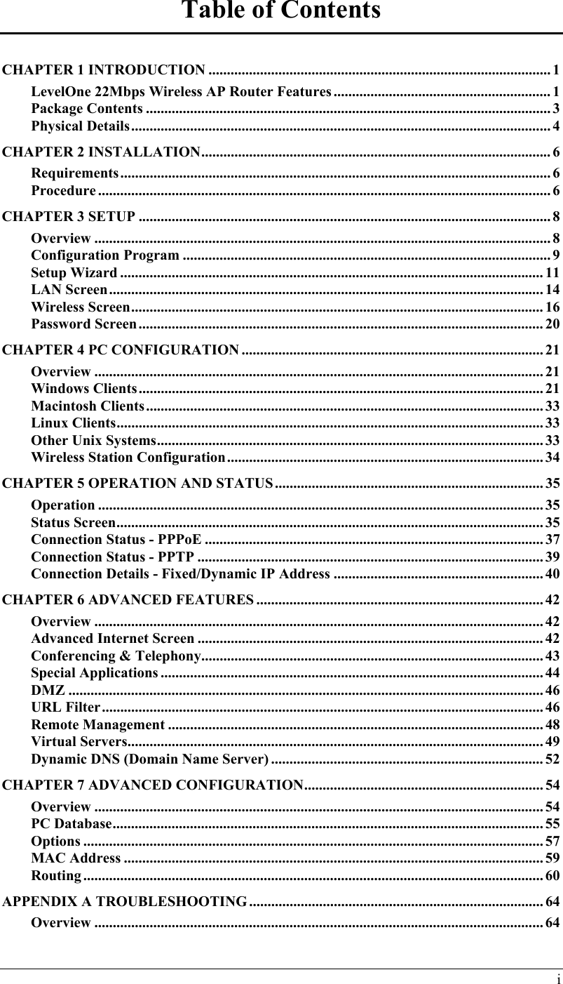  Table of Contents CHAPTER 1 INTRODUCTION ............................................................................................. 1 LevelOne 22Mbps Wireless AP Router Features ........................................................... 1 Package Contents .............................................................................................................. 3 Physical Details.................................................................................................................. 4 CHAPTER 2 INSTALLATION............................................................................................... 6 Requirements..................................................................................................................... 6 Procedure ........................................................................................................................... 6 CHAPTER 3 SETUP ................................................................................................................ 8 Overview ............................................................................................................................ 8 Configuration Program .................................................................................................... 9 Setup Wizard ................................................................................................................... 11 LAN Screen......................................................................................................................14 Wireless Screen................................................................................................................ 16 Password Screen.............................................................................................................. 20 CHAPTER 4 PC CONFIGURATION .................................................................................. 21 Overview .......................................................................................................................... 21 Windows Clients.............................................................................................................. 21 Macintosh Clients............................................................................................................ 33 Linux Clients.................................................................................................................... 33 Other Unix Systems......................................................................................................... 33 Wireless Station Configuration...................................................................................... 34 CHAPTER 5 OPERATION AND STATUS ......................................................................... 35 Operation ......................................................................................................................... 35 Status Screen.................................................................................................................... 35 Connection Status - PPPoE ............................................................................................ 37 Connection Status - PPTP .............................................................................................. 39 Connection Details - Fixed/Dynamic IP Address ......................................................... 40 CHAPTER 6 ADVANCED FEATURES .............................................................................. 42 Overview .......................................................................................................................... 42 Advanced Internet Screen .............................................................................................. 42 Conferencing &amp; Telephony............................................................................................. 43 Special Applications ........................................................................................................ 44 DMZ ................................................................................................................................. 46 URL Filter........................................................................................................................ 46 Remote Management ...................................................................................................... 48 Virtual Servers.................................................................................................................49 Dynamic DNS (Domain Name Server) .......................................................................... 52 CHAPTER 7 ADVANCED CONFIGURATION................................................................. 54 Overview .......................................................................................................................... 54 PC Database.....................................................................................................................55 Options ............................................................................................................................. 57 MAC Address .................................................................................................................. 59 Routing ............................................................................................................................. 60 APPENDIX A TROUBLESHOOTING ................................................................................ 64 Overview .......................................................................................................................... 64 i 