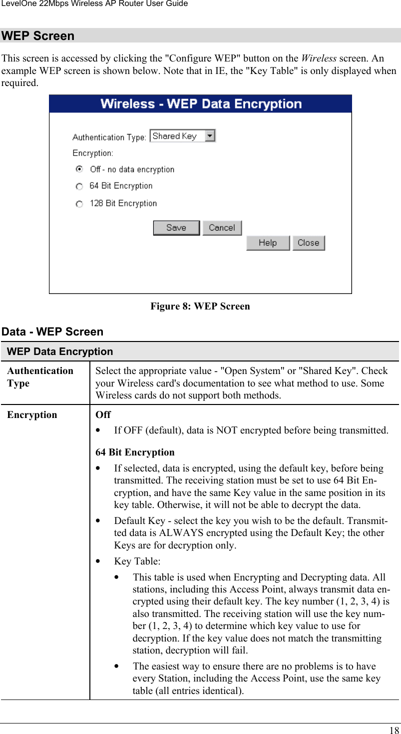 LevelOne 22Mbps Wireless AP Router User Guide WEP Screen This screen is accessed by clicking the &quot;Configure WEP&quot; button on the Wireless screen. An example WEP screen is shown below. Note that in IE, the &quot;Key Table&quot; is only displayed when required.  Figure 8: WEP Screen Data - WEP Screen WEP Data Encryption Authentication Type Select the appropriate value - &quot;Open System&quot; or &quot;Shared Key&quot;. Check your Wireless card&apos;s documentation to see what method to use. Some Wireless cards do not support both methods. Encryption Off  •  If OFF (default), data is NOT encrypted before being transmitted. 64 Bit Encryption •  If selected, data is encrypted, using the default key, before being transmitted. The receiving station must be set to use 64 Bit En-cryption, and have the same Key value in the same position in its key table. Otherwise, it will not be able to decrypt the data. •  Default Key - select the key you wish to be the default. Transmit-ted data is ALWAYS encrypted using the Default Key; the other Keys are for decryption only. •  Key Table: •  This table is used when Encrypting and Decrypting data. All stations, including this Access Point, always transmit data en-crypted using their default key. The key number (1, 2, 3, 4) is also transmitted. The receiving station will use the key num-ber (1, 2, 3, 4) to determine which key value to use for decryption. If the key value does not match the transmitting station, decryption will fail. •  The easiest way to ensure there are no problems is to have every Station, including the Access Point, use the same key table (all entries identical). 18 